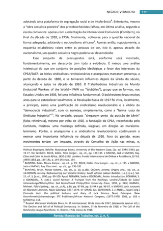 NEGRO E VERMELHO
Revista Mundos do Trabalho, vol. 2, n. 4.
177
adotando uma plataforma de segregação racial e de intolerância8
. Entretanto, mesmo
a “obra socialista pioneira” dos protobolchevistas falhou, em última análise, segundo a
escola comunista: apenas com a orientação da Internacional Comunista (Comitern), no
final da década de 1920, a CPSA, finalmente, voltou-se para a questão nacional de
forma adequada, adotando o nacionalismo africano9
. Apenas então, supostamente, a
esquerda estabeleceu raízes entre as pessoas de cor, isto é, apenas através do
nacionalismo, um quadro socialista negro poderia ser desenvolvido.
Esse conjunto de pressupostos está, conforme será mostrado,
fundamentalmente, em desacordo com toda a evidência. É menos uma análise
intelectual do que um conjunto de posições ideológicas a favor dos interesses da
CPSA/SACP. As ideias sindicalistas revolucionárias e anarquistas marcaram presença, a
partir da década de 1880, e se tornaram influentes depois da virada do século,
alcançando o ápice na década de 1910. O Trabalhadores Industriais do Mundo
(Industrial Workers of the World – IWW ou “Wobblies”), grupo que se formou, nos
Estados Unidos em 1905, foi uma influência fundamental. O bolchevismo levou muitos
anos para se estabelecer localmente. A Revolução Russa de 1917 foi vista, localmente,
a princípio, como uma justificação do sindicalismo revolucionário e a vitória da
“democracia industrial”, com os sovietes, simplesmente, como a “forma russa de
Sindicato Industrial”10
. Na verdade, poucos “chegaram perto da posição de Lênin”
(falta referência), mesmo por volta de 1920. A fundação do CPSA, reconhecida pelo
Comitern, mostrou uma mudança definida, inegável, em direção ao marxismo-
leninismo. Porém, o anarquismo e o sindicalismo revolucionários continuaram a
exercer uma importante influência na década de 1920. Fora do partido, esses
movimentos teriam um impacto, através do Conselho de Ação nas minas, e,
Political Biography. Belville: Mayiubuye Books, University of the Western Cape, (1a. ed. 1944) 1993, pp.
74-77. Ver também: ROUX, Eddie. Time Longer… op. cit., pp. 129-135. e SIMONS, Jack e SIMONS, Ray.
Class and Color in South Africa, 1850-1590. Londres: Fundo Internacional de Defesa e Assistência, (1ª Ed.
1969) 1983, pp. 139-141, p. 144-145 e pp. 154.
8
BUNTING, Brian. Moses Kotane… op. cit., p. 19.; ROUX, Eddie. Time Longer… op. cit., p. 125. e SIMONS,
Jack e SIMONS, Ray. Class and… op. cit., pp. 191-192.
9
BUNTING, Brian. Moses Kotane… op. cit., p. 20, p.186; CRONIN, Jeremy. Origins and… op. cit., p.
14.CRONIN, Jeremy. Rediscovering our Socialist History. South African Labour Bulletin. *s.c.+: *s.e.+, Vol.
15, nº. 3, *s.m.+, 1990, pp. 99-100. Apud. FORMAN, Sadie e ODENDAAL, Andre. Introduction. FORMAN, S.
e ODENDAAL, A. (eds.). Lionel Forman: A Trumpet from the Rooftops. Londres/Cidade do Cabo/
Johanesburgo/Athens/Ohio: Zed Books/David Philips/Ohio University Press, 1992, p. XXIV; HARMEL,
Michael. Fifty Fighting… op. cit., p.42, p.86, pp. 87-89, pp. 93-94 e pp. 96-97. e SIMONS, Jack. Lectures
on Marxism-Leninism, Novo Catengue 1977-1979. In: SPARG, M., SCHREINER, J. e ANSELL, Gwen (org.)
Comrade Jack: the political lectures and diary of Jack Simons, Novo Catengue. New
Doornfontein/Johanesburgo: STE Publishers/African National Congress, (1977-1979) 2001, p. 183 e
também p. 153.
10
Russian Workmen Vindicate Marx. In: O Internacional, 18 de maio de 1917, (doravante apenas Int.).;
The Decline and Fall of of Political Democracy. In: Ibidem, 1º de fevereiro de 1918. e The Call of the
Bolsheviks-League Manifesto. In: Ibidem, 1º de março de 1918.
 