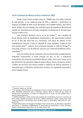NEGRO E VERMELHO
Revista Mundos do Trabalho, vol. 2, n. 4.
213
ECOS E LEGADOS NA ÁFRICA DO SUL A PARTIR DE 1921
Cetiwe e Kraai haviam tentado empurrar o SANNC para uma política militante
de ação grevista, no seu congresso anual de 1918, e repetiram a performance no
congresso do SANNC de 1920. Foram derrotados, mas o SANNC resolveu, pelo menos,
apoiar, embora sem participação, uma conferência geral do trabalho em Bloemfontein
naquele ano. O comício atraiu africanos emergentes e sindicatos de cor de todo o país,
inclusive o IWA e o ICU.
Esses sindicatos decidiram unir-se, ao sul do Zambezi171
, sob a bandeira do
ICU de One Big Union de trabalhadores especializados e não especializados da África
do Sul. O One Big Union não era, meramente, uma figura de retórica. O ICU,
repetidamente, invocava a visão da “abolição da classe capitalista” através de uma
única grande greve172
, elaborou uma constituição baseada no IWW de Chicago173
e,
mais tarde, provocou a ira do CPSA por causa de suas “ostensivas tendências anarco-
sindicalistas”174
.
O ICU era eclético demais, entretanto, para ser denominado, verdadeiramente,
sindicalista revolucionário. O ponto principal era que, no ICU, o sindicalismo
revolucionário do anarquista russo Mikhail Bakunin colidiu, entre outras coisas, com o
pan-africanismo do nacionalista negro da Jamaica Marcus Garvey. Entretanto, embora
a política do ICU fosse uma mistura instável e impetuosa de diversos elementos, é
indiscutível que o sindicalismo revolucionário constituiu um ingrediente importante e
central naquela mistura.
171
Citado em: Ibidem, pp. 145-146.
172
Por exemplo, Diretor Divisional de Investigações Criminais, Divisão do Witwatersrand, 1º de maio de
1926. RELATÓRIO Confidencial para o Comissário interino, Polícia da África do Sul, Divisão do
Witwatersrand, Johanesburgo, no fichário do Departamento de Justiça, JUS 915 1/18/26 parte 2,
Pretoria: Arquivos Nacionais.
173
CARTER, Gwendolyn, e KARIS, Thomas (org.) Sindicato dos Trabalhadores Comerciais e Industriais da
África (1925). “Revided Constitution of the ICU”; CARTER, Gwendolyn e KARIS, Thomas (org.), From
Protest to Challenge: a documentary history of African politics in South Africa, 1882-1964, vol.I, 1972,
pp.325-326.
174
NZULA, Alfred [1935]. The Struggles of the Negro Toilers in South Africa, de Alfred Nzula; appendix to
Alfred Nzula, I.I., POTEKHIN, e ZUSMANOVICH, A. Forced Labour in Colonial Africa. Londres: Zed Books,
editado e introduzido por Robin Cohen, [1ª. ed. 1933], 1979, p. 206.
 