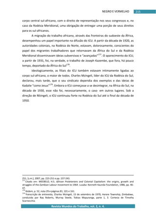 NEGRO E VERMELHO
Revista Mundos do Trabalho, vol. 2, n. 4.
215
corpo central sul-africano, com o direito de representação nos seus congressos e, no
caso da Rodésia Meridional, uma obrigação de entregar uma porção de seus direitos
para os sul-africanos.
A migração do trabalho africano, através das fronteiras do sudoeste da África,
desempenhou um papel importante na difusão do ICU. A partir da década de 1920, as
autoridades coloniais, na Rodésia do Norte, estavam, dolorosamente, conscientes do
papel dos migrantes trabalhadores que retornavam da África do Sul e da Rodésia
Meridional disseminavam ideias subversivas e “avançadas”177
. O aparecimento do ICU,
a partir de 1931, foi, na verdade, o trabalho de Joseph Kazembe, que fora, há pouco
tempo, deportado da África do Sul178
.
Ideologicamente, as filiais do ICU também estavam intimamente ligadas ao
corpo sul-africano, o maior de todos. Charles Mzingeli, líder do ICU da Rodésia do Sul,
declarou, mais tarde, que o seu sindicato dependia dos exemplos e das ideias de
Kadalie “como Jesus”179
. Embora o ICU começasse a se desintegrar, na África do Sul, na
década de 1930, esse não foi, necessariamente, o caso em outros lugares. Sob a
direção de Mzingeli, o ICU continuou forte na Rodésia do Sul até o final da década de
1950.
251, *s.m.+, 2007, pp. 223-251 e pp. 237-243.
177
Citado em: MEEBELO, H.S. African Proletarians and Colonial Capitalism: the origins, growth and
struggles of the Zambian Labour movement to 1964. Lusaka: Kenneth Kaunda Foundation, 1986, pp. 46-
47.
178
Ibidem, p. 52, nota 29 e páginas 81, 101 e 161.
179
Transcrição de entrevista, Charles Mzingeli, 15 de setembro de 1970, Harare Township, Zimbabwe,
conduzida por Ray Roberts, Murray Steele, Tobias Mapuranga, parte 1, 3. Cortesia de Timothy
Scarnecchia.
 