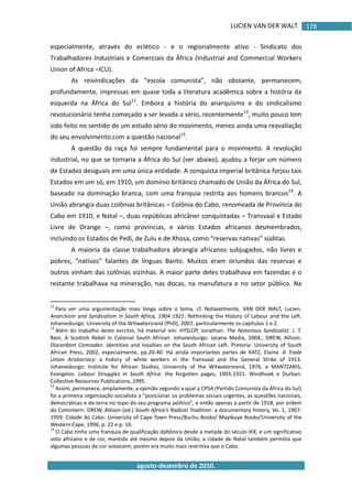 LUCIEN VAN DER WALT
agosto-dezembro de 2010.
178
especialmente, através do eclético - e o regionalmente ativo - Sindicato dos
Trabalhadores Industriais e Comerciais da África (Industrial and Commercial Workers
Union of Africa –ICU).
As reivindicações da “escola comunista”, não obstante, permanecem,
profundamente, impressas em quase toda a literatura acadêmica sobre a história da
esquerda na África do Sul11
. Embora a história do anarquismo e do sindicalismo
revolucionário tenha começado a ser levada a sério, recentemente12
, muito pouco tem
sido feito no sentido de um estudo sério do movimento, menos ainda uma reavaliação
do seu envolvimento com a questão nacional13
.
A questão da raça foi sempre fundamental para o movimento. A revolução
industrial, no que se tornaria a África do Sul (ver abaixo), ajudou a forjar um número
de Estados desiguais em uma única entidade. A conquista imperial britânica forjou tais
Estados em um só, em 1910, um domínio britânico chamado de União da África do Sul,
baseado na dominação branca, com uma franquia restrita aos homens brancos14
. A
União abrangia duas colônias britânicas – Colônia do Cabo, renomeada de Província do
Cabo em 1910, e Natal –, duas repúblicas africâner conquistadas – Transvaal e Estado
Livre de Orange –, como províncias, e vários Estados africanos desmembrados,
incluindo os Estados de Pedi, de Zulu e de Xhosa, como “reservas nativas” súditas.
A maioria da classe trabalhadora abrangia africanos subjugados, não livres e
pobres, “nativos” falantes de línguas Banto. Muitos eram oriundos das reservas e
outros vinham das colônias vizinhas. A maior parte deles trabalhava em fazendas e o
restante trabalhava na mineração, nas docas, na manufatura e no setor público. Na
11
Para ver uma argumentação mais longa sobre o tema, cf. Notavelmente, VAN DER WALT, Lucien.
Anarchism and Syndicalism in South Africa, 1904-1921: Rethinking the History of Labour and the Left.
Johanesburgo: University of the Witwatersrand (PhD), 2007, particularmente os capítulos 1 e 2.
12
Além do trabalho deste escritor, há material em: HYSLOP, Jonathan. The Notorious Syndicalist: J. T.
Bain, A Scottish Rebel in Colonial South African. Johanesburgo: Jacana Media, 2004.; DREW, Allison.
Discordant Comrades: identities and loyalties on the South African Left. Pretoria: University of South
African Press, 2002, especialmente, pp.20-40. Há ainda importantes partes de KATZ, Elaine. A Trade
Union Aristocracy: a history of white workers in the Transvaal and the General Strike of 1913.
Johanesburgo: Institute for African Studies, University of the Witwatersrand, 1976. e MANTZARIS,
Evangelos. Labour Struggles in South Africa: the forgotten pages, 1903-1921. Windhoek e Durban:
Collective Resources Publications, 1995.
13
Assim, permanece, amplamente, a opinião segundo a qual a CPSA (Partido Comunista da África do Sul)
foi a primeira organização socialista a “posicionar os problemas sociais urgentes, as questões nacionais,
democráticas e de terra no topo do seu programa político”, e então apenas a partir de 1918, por ordem
do Comintern: DREW, Allison (ed.) South Africa's Radical Tradition: a documentary history, Vo. 1, 1907-
1959. Cidade do Cabo: University of Cape Town Press/Buchu Books/ Mayibuye Books/University of the
Western Cape, 1996, p. 22 e p. 16.
14
O Cabo tinha uma franquia de qualificação daltônica desde a metade do século XIX, e um significativo
voto africano e de cor, mantida até mesmo depois da União; a cidade de Natal também permitia que
algumas pessoas de cor votassem, porém era muito mais restritiva que o Cabo.
 