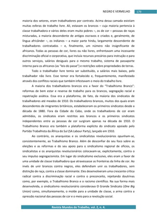 NEGRO E VERMELHO
Revista Mundos do Trabalho, vol. 2, n. 4.
179
maioria dos setores, eram trabalhadores por contrato. Acima dessa camada existiam
muitas esferas de trabalho livre. Ali, estavam os brancos – cuja maioria pertencia à
classe trabalhadora e vários deles eram muito pobres –, os de cor – pessoas de raças
misturadas, a maioria descendente de antigos escravos e criados e, geralmente, de
língua africânder –, os indianos – a maior parte hindu, largamente descendente de
trabalhadores contratados – e, finalmente, um número não insignificante de
africanos. Todas as pessoas de cor, livres ou não livres, enfrentavam uma incessante
discriminação oficial e corporativa, que incluía recursos precários para instrução e para
outros serviços, salários desiguais para o mesmo trabalho, sistema de passaporte
interno para os africanos (as “leis do passe”) e restrições sobre propriedades de terras.
Todo o trabalhador livre temia ser substituído, a salários mais baixos, pelo
trabalhador não livre. Esse temor era fortalecido e, frequentemente, manifestado
através dos conflitos raciais que também infestavam o meio do trabalho livre.
A maioria dos trabalhadores brancos era a favor do “Trabalhismo Branco”:
reformas de bem estar e reserva de trabalho para os brancos, segregação racial e
repatriação asiática. Essa era a plataforma, de fato, da maioria dos sindicatos de
trabalhadores até meados de 1910. Os trabalhadores brancos, muitos dos quais eram
descendentes de imigrantes britânicos, estabeleceram os primeiros sindicatos desde a
década de 1880. Fora da Cidade do Cabo, onde os trabalhadores de cor eram
admitidos, os sindicatos eram restritos aos brancos e os primeiros sindicatos
independentes entre as pessoas de cor surgiram apenas na década de 1910. O
Trabalhismo Branco era também a plataforma explícita do sindicato apoiado pelo
Partido Trabalhista da África do Sul (SA Labour Party), lançado em 1910.
Ao contrário, os anarquistas e os sindicalistas revolucionários opunham-se,
consistentemente, ao Trabalhismo Branco. Além de desconfiar do seu foco sobre as
eleições e as reformas e do seu apoio para o sindicalismo regional de ofícios, os
sindicalistas e os anarquistas revolucionários colocavam-se, explicitamente, contra o
seu impulso segregacionista. Em lugar do sindicalismo exclusivo, eles eram a favor de
uma unidade de classe trabalhadora que atravessasse as fronteiras da linha de cor. Ao
invés de unir brancos contra negros, eles defendiam unir os trabalhadores, sem
distinção de raça, contra a classe dominante. Eles desenvolveram uma crescente crítica
radical contra a discriminação racial e contra o preconceito, rejeitando doutrinas
como, por exemplo, o Trabalhismo Branco e o racismo científico. Na sua forma mais
desenvolvida, o sindicalismo revolucionário considerava O Grande Sindicato (One Big
Union) como, simultaneamente, o molde para a unidade de classe, a arma contra a
opressão nacional das pessoas de cor e o meio para a revolução social.
 
