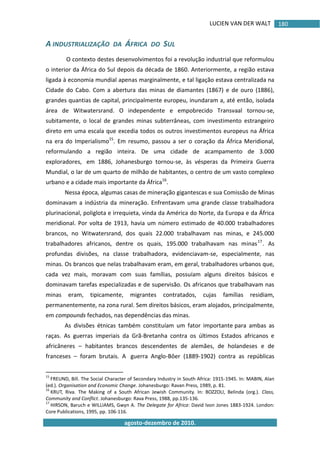 LUCIEN VAN DER WALT
agosto-dezembro de 2010.
180
A INDUSTRIALIZAÇÃO DA ÁFRICA DO SUL
O contexto destes desenvolvimentos foi a revolução industrial que reformulou
o interior da África do Sul depois da década de 1860. Anteriormente, a região estava
ligada à economia mundial apenas marginalmente, e tal ligação estava centralizada na
Cidade do Cabo. Com a abertura das minas de diamantes (1867) e de ouro (1886),
grandes quantias de capital, principalmente europeu, inundaram a, até então, isolada
área de Witwatersrand. O independente e empobrecido Transvaal tornou-se,
subitamente, o local de grandes minas subterrâneas, com investimento estrangeiro
direto em uma escala que excedia todos os outros investimentos europeus na África
na era do Imperialismo15
. Em resumo, passou a ser o coração da África Meridional,
reformulando a região inteira. De uma cidade de acampamento de 3.000
exploradores, em 1886, Johanesburgo tornou-se, às vésperas da Primeira Guerra
Mundial, o lar de um quarto de milhão de habitantes, o centro de um vasto complexo
urbano e a cidade mais importante da África16
.
Nessa época, algumas casas de mineração gigantescas e sua Comissão de Minas
dominavam a indústria da mineração. Enfrentavam uma grande classe trabalhadora
plurinacional, poliglota e irrequieta, vinda da América do Norte, da Europa e da África
meridional. Por volta de 1913, havia um número estimado de 40.000 trabalhadores
brancos, no Witwatersrand, dos quais 22.000 trabalhavam nas minas, e 245.000
trabalhadores africanos, dentre os quais, 195.000 trabalhavam nas minas17
. As
profundas divisões, na classe trabalhadora, evidenciavam-se, especialmente, nas
minas. Os brancos que nelas trabalhavam eram, em geral, trabalhadores urbanos que,
cada vez mais, moravam com suas famílias, possuíam alguns direitos básicos e
dominavam tarefas especializadas e de supervisão. Os africanos que trabalhavam nas
minas eram, tipicamente, migrantes contratados, cujas famílias residiam,
permanentemente, na zona rural. Sem direitos básicos, eram alojados, principalmente,
em compounds fechados, nas dependências das minas.
As divisões étnicas também constituíam um fator importante para ambas as
raças. As guerras imperiais da Grã-Bretanha contra os últimos Estados africanos e
africâneres – habitantes brancos descendentes de alemães, de holandeses e de
franceses – foram brutais. A guerra Anglo-Bôer (1889-1902) contra as repúblicas
15
FREUND, Bill. The Social Character of Secondary Industry in South Africa: 1915-1945. In: MABIN, Alan
(ed.). Organisation and Economic Change. Johanesburgo: Ravan Press, 1989, p. 81.
16
KRUT, Riva. The Making of a South African Jewish Community. In: BOZZOLI, Belinda (org.). Class,
Community and Conflict. Johanesburgo: Rava Press, 1988, pp.135-136.
17
HIRSON, Baruch e WILLIAMS, Gwyn A. The Delegate for Africa: David Ivon Jones 1883-1924. London:
Core Publications, 1995, pp. 106-116.
 