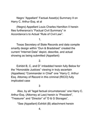 Negro “Appellant” Factual Asset(s) Summary II on Harry C. Arthur Esq. et al <br />(Negro) Appellant Louis Charles Hamilton II herein files furtherance’s “Factual Civil Summary” in Accordance’s to Actual “Rule of Civil Law”:<br />1.<br />Texas Secretary of State Records and data compile smartly design within “Dun & Bradstreet” created the current “Internet Data” depict, describe, and actual showing as being submitted (Appellant) <br />2.<br />Exhibit B, C, and D” imbedded herein fully Below for the “Honorable Justices” viewing in truly ascertain (Appellees) “Commander in Chief” one “Harry C. Arthur Esq. Attorney of Record in this criminal (RICO) fully implicated case <br />3<br /> Also, by all “legal factual circumstances” one Harry C. Arthur Esq. (Attorney at Law) herein is “President”, “Treasurer” and “Director” of “D & G Storages”,<br /> *See (Appellant) Exhibit (B) attachment herein <br />4.<br />Also, by all “legal factual circumstances” While Appellees (Harry C. Arthur Esq.) herein (Attorney of Record) is also member, active role and involvement with Connection of the real<br />Possible Owner of Marine Building L.L.C. et al and “Mystery Millionaire” one “Fred B. Cull” whom said “Mystery Millionaire”<br />Having a connection to, D & G Storages and The Marine Building L.L.C., Law Office of Harry C. Arthur et al, Kathryn Arthur and Harry C. Arthur Esq. himself<br />*See (Appellant) Exhibit (C) <br />5.<br />(Appellant) herein further supply facts “D & G” Storages Inc. “official business address” is by all “legal factual circumstances” suite 300 of (Appellees) the “Marine Building L.L.C. in Houston Texas (One in the same Marine Building L.L.C. claiming to be suffering “massive loss in rental space cause of appellant” in National News)<br />6.<br />With (Appellees) Law Office of Harry C. Arthur et al and Owner Himself (Harry C. Arthur Esq.) of Law Offices of Harry C. Arthur et al, “official business address” is by all “legal factual circumstances” ” suite 300 of (Appellees) the “Marine Building L.L.C. in Houston Texas<br />7.<br />“Kathryn Arthur” whom (Harry C. Arthur Esq.) has a relationship with as his “Wife” is “Vice President”, “Secretary” and “Director” of “D & G” Storages *See (Appellant) Exhibit (D)<br />8.<br />When (Harry C. Arthur Esq. the Pirate) led off to Attack against “Christ Church Cathedral et al” on “National News” his “Personal Assets alone” were easy leaking well over into the “Scrooge McDuck Millions” of Dollars” as depicted, described, shown and clearly provided before the Fifth Circuit “Honorable Justice” <br />With furtherance hopeful comprehension, ”Appellant” (Hamilton II) herein providing exhibit(s) B,C. and D that it is really incorrect to be in an “Appeal phase” going on giving factual support already combine evidences’ of the Actual rent receipt from the “trash of (Appellees) “Marine Building L.L.C.” being proven, standing strict direct proof, provides of misdeeds, transgression,  of “substantial material (RICO) facts” in (Appellees) lapse dishonest computation of fiancés figures standing already as exhibit filed before the “Bob Casey Federal Court”<br /> Serious additional “Trash pile” of (Appellees) herein combines “numerous “Civil Clients legal files” among other records, exhibits as stated before the “Honorable Justices” (Appellant) herein completely are having quite sad dealing with a “Red Neck Sorry Ass piece of “Trailer Trash”.<br />9.<br />To include (Appellant) (Hamilton II) having already know all of these serious factual legal circumstances being fully proven in the “Deposition” conducted on “Harry C. Arthur Esq. by “Andy Vickery Esq.” on the behalf of “Christ Church Cathedral et al” clear back in 2009<br />10.<br />Notwithstanding (Appellant) (Hamilton II) herein having Common dam understanding enough “Math” to count “crooked scrooge attorney white man numbers” It’s fully impossible to be in a legal state of “loss rentals” <br />As (Appellees) being all together herein in the past made bogus civil public claims too when you all (Appellees) fully having “direct complete occupies” of all of the extra, spare, additional, Commercial property rental space….(Duh)….<br />”Extra Slow Stupid Crooked Attorney Suck Ass Dumb Bitches”……….xoxoox <br />11.<br />  (Appellant) herein (Hamilton II) “being very factual is the “CEO” owner of “Bluefin Inc”. as stated officially on the “Wire” recently …you can be unofficially needing special project XXX USDA retarded Ninja attention on “land”, “air”, or “water”, in the “U.S”. or out on a “walk about”  on a “Dam Mountain top” in the flipping “Himalayas looking to be lost” or waiting to be rats (Dam I am too flipping late) “DOA in Pakistani” ……………<br />12.<br />That “Uncle Sam” four eye “Zombie Man” in the “Stinky Santa Clause Moth Ball” Sorry Smelling Suit” standing next to me in the photo safely <br />“Whom I actually don’t even know his “real crooked” lot’s of gold medial’s wearing “Motherfuckers ass” dam real name”<br /> On my “Legal Blog page” whom working at the 5-side P-Building in D.C. give me “consultation Independence USDA here is “Tax Free Cash” <br />Cmdr. Bluefin your green forgoes clearance” have fun……..Then insult my intelligences (Scrooge Attorney) see where you wake your “Slow Crooked Ass” up.<br />13.<br />(Appellant) herein (Hamilton II) having mutable intelligences being first and foremost the “Civil Federal prosecutor of this sorry (RICO) action herein and especially “CEO of Bluefin Inc”. And an early graduated from Simple “Slow High School” to know and apply<br />Thus combine together seeing cleanly the Massive Fraudulent “White Ruling Class” Snotty Red Neck Hostile Judicial Civil Conspiracy Confederate “Bob Casey Federal Courthouse” of the (Appellees) numerous crooked off-handed sorry loser actions within this Cover Up’s of “Official Court Records” no less……<br />14.<br />With additional (RICO) “Mail and Wire” fraud collusion cover up’s act and actions in all of the “stupid”, “simple”, “brain dead”, greedy numerous lies told by (Appellees) herein (Arthur Esq.) himself, being defined already by (Appellant) and  Crooked Confederate Harris County Texas 215 District Court massive cover acts & hostile actions together combine alone with <br />The Massive Judicial combine corruption led by the United States Federal District “Bob Casey Federal Courthouse” no less in furtherance collusion (Among other things) attempts in hiding crooked, stupid, slow, brain dead (Appellees) herein (Arthur Esq.) himself assets, and damaging official court deposition combine <br />15.<br />LARRY G. JUSTIN, RALPH M. WEAR, HUMBERTO R. TREJO, SONIA BEHRANA, PAT VARGAS GRADY, AA QUICK BOND, MIKE COX'S BAIL SVC, LACEY'S DELI, JONATHAN A. GLUCKMAN, WAYNE HELLER, RING INVESTIGATIONS MARK THERING, RING INVESTIGATIONS KANDY VILLARREAL, DARRELL W. JORDAN, DANIEL PEREZ-GARCIA, MARQUERITE HUDIG, CARL D. HAGGARD, F. M. (POPPY) NORTHCUT, SANDRA MARTINEZ and ALLEN J. GUIDRY<br />16.<br /> All of their combine (Appellees) hidden Assets which together provides for a extreme criminal RICO syndicate as stated complete, filed against correct, and fully described by the (Appellant) in the “2 Amend Complaint” being scuttle by “Bob Casey Federal Court House to aid Crooked Houston Texas ‘Scrooge Attorney Harry C. Arthur Esq. and The Hole in The Wall Legal Gang” from Civil Criminal (RICO) convictions and all collateral damages associated in being in the Capacity of Attorneys of Law doing such Crooked “Mail and Wire” Fraud type Scheme of Things.<br />It is well established in most “Circuits” that a civil RICO claim rest solely on allegations of “mail and wire fraud, the pleading requirements of Rule 9 (b) must be satisfied.  Rule 9 (b) expressly requires that the circumstances constituting the fraud or mistake shall be stated with particularity.” That in the context of fraud-based RICO Claims. <br />Rule 9(b) Requires a “Complaint” to specify the statement it claims were false or misleading, give particulars as to the respect In which Plaintiff contend the statements were made, and Identify those responsible for the statement(s). *See Moore v. Paine Webber, Inc. 189 F.3d 165, 173 (2d. Cir. 1999) <br />Appellant having extremely met that burden of proof and clearly identify the responsible parties fully herein using the “Professional Positions and Capacity as “Group of Attorney of Laws” No Less among the RICO Criminal Racketeering “Church Thievery committee”.<br />Wherefore Appellant (Louis Charles Hamilton II) herein Respectful and trying real hard to have “civil Justice” moves before the “Honorable Appeal Justices” to fully Order, combine, and compel all (Appellees) herein “turn over the direct complete copy of the “official deposition” as being complain of in this matter, <br />All (Appellees) herein fully Order, combine, compel and comply with the full supplying (Appellant) legal discovery request in all records, reports, banking records and physical documents previously sought in all request for production attached in the records of this action<br />“The Appellant (Louis Charles Hamilton II) Full enjoy enforcement by the “Honorable Justices” of a executed (TRO) freezing all business records, documents from destruction and Freezing all Assets of all (Appellees) herein fully until the final conclusion of this “matter being render complete per and post judgment <br />(Appellant) herein (Hamilton II) extend before the “Honorable Justices” Fifth Circuit Court of Appeals with the fullest extended warm exception to any serious civil harm and or major penalties being render unto “Christ Church Cathedral et al”. <br />It was “Houston Texas Scrooge Attorney” & “The Hole in the Wall Gang” whom tries to robe “Santa Clause”.<br />