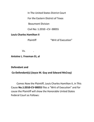 In The United States District Court
               For the Eastern District of Texas
                Beaumont Division
               Civil No: 1:2010 –CV- 00055
Louis Charles Hamilton II
               Plaintiff            “Writ of Execution”


         Vs.        .
Antoine L. Freeman Et, al


Defendant and
Co-Defendant(s) (Joyce M. Guy and Edward McCray)


    Comes Now the Plaintiff, Louis Charles Hamilton II, in This
Cause No.1:2010-CV-00055 files a “Writ of Execution” and for
cause the Plaintiff will show the Honorable United States
Federal Court as Follows:
 
