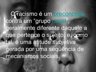 O racismo é um  preconceito  contra um “grupo  racial ”, geralmente diferente daquele a que pertence o sujeito, e, como tal, é uma atitude  subjetiva  gerada por uma seqüência de mecanismos sociais. 