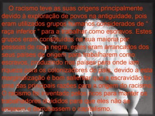 O racismo teve as suas origens principalmente devido à exploração de povos na antiguidade, pois eram utilizados grupos humanos considerados de “ raça inferior “ para a trabalhar como escravos. Estes grupos eram constituídos na sua maioria por pessoas de raça negra, estes eram arrancados dos seus países de origem para trabalharem como escravos, produzindo nos países para onde iam riqueza para os colonizadores do país, devido a esta marginalização é bom salientar que a escravidão foi uma das principais razões para a origem do racismo. O racismo foi inventado pelos ricos para manter os trabalhadores divididos para que eles não se unissem e derrubassem o capitalismo.   