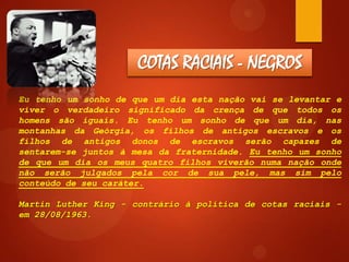 COTAS RACIAIS - NEGROS
Eu tenho um sonho de que um dia esta nação vai se levantar e
viver o verdadeiro significado da crença de que todos os
homens são iguais. Eu tenho um sonho de que um dia, nas
montanhas da Geórgia, os filhos de antigos escravos e os
filhos de antigos donos de escravos serão capazes de
sentarem-se juntos à mesa da fraternidade. Eu tenho um sonho
de que um dia os meus quatro filhos viverão numa nação onde
não serão julgados pela cor de sua pele, mas sim pelo
conteúdo de seu caráter.
Martin Luther King - contrário à política de cotas raciais em 28/08/1963.

 