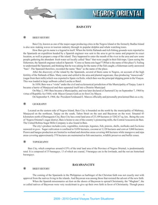 .BAISCITY
BRIEFHISTORY
Bais City, known as one of the major sugar producing cities in the Negros Island or the formerly Budlas Island
is also now making waves in tourism industry through its popular dolphin and whale watching tours.
How Bais got its name is a legend in itself. When the fertile flatlands and rich fishing grounds were reported to
the Spaniards an expedition headed by a Spanish engineer was sent to the area to get its name and pinpoint its exact
location, as well as prepare a map of the island. They happened to enter the mouth of the river in the area and saw some
people gathering the abundant fresh water eel locally called “Bais” that were caught in their fish traps. Upon seeing the
fishermen, the Spanish engineer asked in Spanish: “Como se llama este lugar?”(What is the name of this place?). Failing
to understand the Spaniard, and thinking that he was asking for the name of the fish caught, a fisherman curtly answered
“bais”. The Spaniard therefore, recorded the name “Bais” as the name of the place.
After the discovery of the island by the Spaniards, several of them came to Negros, on account of the high
fertility of the flatlands of Bais. Many came and settled in the area and planted sugarcane, thus producing “muscuvado”
(sugar from their mills) which was exported to Spain via Iloilo, which then was the principal shipping point in theVisayas.
This was loaded in large sailboats called Lurcha or Batel.
In 1850, Bais was a “visita” under the civil and ecclesiastical jurisdiction of the Municipality of Tanjay. Later it
became a barrio of Manjuyod and then separated itself into a Distrito Municipal.
On May 2, 1901 Bais became a Municipality, and was later declared a Chartered City on September 7, 1968 by
virtue of RepublicAct 5444, with Mayor Genaro Goñi as its first City Mayor.
On September 9, 1968, the President Ferdinand E. Marcos officially and personally proclaimed Bais as a city.
GEOGRAPHY
Located on the eastern side of Negros Island, Bais City is bounded on the north by the municipality of Mabinay,
Manjuyod on the northeast, Tanjay on the south, Tañon Strait on the east and Bayawan on the west. Situated 45
kilometers north of Dumaguete City, Bais City has a total land area of 25,109 hectares or 5202.67 sq. km.. Being the core
of Negros Oriental’s sugar district, Bais is home to one of the country’s pioneering mills, the CentralAzucarera de Bais.
The United Robina Sugar Mills Company is also found in Bais.
The city’s produce includes corn, vegetables, rootcrops, legumes, fish, prawns, shells, mollusks and Euchema
seaweed or goso. Sugar cultivation is confined to 9,056 hectares, coconut at 3,120 hectares and corn at 3,060 hectares.
Prawn and bangus production are limited to wetland and shoreline areas covering 468 hectares while mangrove and nipa
areas covering approximately 378 hectares are maintained as fish sanctuaries, wildlife preserves and buffer zones.
TOPOGRAPHY
Bais City, which comprises around 4.35% of the total land area of the Province of Negros Oriental, is predominantly
rural. It is composed of 35 barangays, 13 of which are coastal, 5 barangays are in the lowlands, and the rest are hinterland
barangays.
BAYAWANCITY
BRIEFHISTORY
The coming of the Spaniards in the Philippines as harbinger of the Christian faith was not exactly met with
approval from the natives living in the islands.And Bayawan was among those that resisted the advent of the new faith.
When the Spanish missionaries set foot on the shores of Bayawan to spread Christianity, the “Maghats”, the
so called natives of Bayawan were very recalcitrant to give up their own faith in favor of Christianity. Though peace
2009 - 2010 Central Visayas Tourism Situationer
6
 