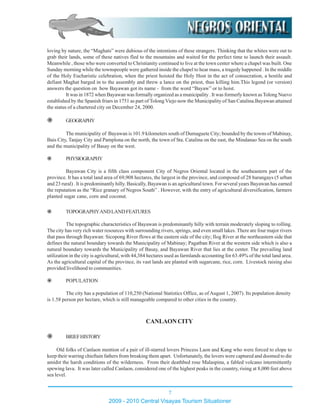 TOPOGRAPHYANDLANDFEATURES
The topographic characteristics of Bayawan is predominantly hilly with terrain moderately sloping to rolling.
The city has very rich water resources with surrounding rivers, springs, and even small lakes. There are four major rivers
that pass through Bayawan: Sicopong River flows at the eastern side of the city; Ilog River at the northeastern side that
defines the natural boundary towards the Municipality of Mabinay; Pagatban River at the western side which is also a
natural boundary towards the Municipality of Basay, and Bayawan River that lies at the center. The prevailing land
utilization in the city is agricultural, with 44,384 hectares used as farmlands accounting for 63.49% of the total land area.
As the agricultural capital of the province, its vast lands are planted with sugarcane, rice, corn. Livestock raising also
provided livelihood to communities.
POPULATION
The city has a population of 110,250 (National Statistics Office, as of August 1, 2007). Its population density
is 1.58 person per hectare, which is still manageable compared to other cities in the country.
CANLAONCITY
BRIEFHISTORY
Old folks of Canlaon mention of a pair of ill-starred lovers Princess Laon and Kang who were forced to elope to
keep their warring chieftain fathers from breaking them apart. Unfortunately, the lovers were captured and doomed to die
amidst the harsh conditions of the wilderness. From their deathbed rose Malaspina, a fabled volcano intermittently
spewing lava. It was later called Canlaon, considered one of the highest peaks in the country, rising at 8,000 feet above
sea level.
loving by nature, the “Maghats” were dubious of the intentions of these strangers. Thinking that the whites were out to
grab their lands, some of these natives fled to the mountains and waited for the perfect time to launch their assault.
Meanwhile , those who were converted to Christianity continued to live at the town center where a chapel was built. One
Sunday morning while the townspeople were gathered inside the chapel to hear mass, a tragedy happened . In the middle
of the Holy Eucharistic celebration, when the priest hoisted the Holy Host in the act of consecration, a hostile and
defiant Maghat barged in to the assembly and threw a lance on the priest, thus killing him.This legend (or version)
answers the question on how Bayawan got its name - from the word “Bayaw” or to hoist.
It was in 1872 when Bayawan was formally organized as a municipality . It was formerly known asTolong Nuevo
established by the Spanish friars in 1751 as part of TolongViejo now the Municipality of San Catalina.Bayawan attained
the status of a chartered city on December 24, 2000.
GEOGRAPHY
The municipality of Bayawan is 101.9 kilometers south of Dumaguete City; bounded by the towns of Mabinay,
Bais City, Tanjay City and Pamplona on the north, the town of Sta. Catalina on the east, the Mindanao Sea on the south
and the municipality of Basay on the west.
PHYSIOGRAPHY
Bayawan City is a fifth class component City of Negros Oriental located in the southeastern part of the
province. It has a total land area of 69,908 hectares, the largest in the province, and composed of 28 barangays (5 urban
and 23 rural) . It is predominantly hilly. Basically, Bayawan is an agricultural town. For several years Bayawan has earned
the reputation as the “Rice granary of Negros South” . However, with the entry of agricultural diversification, farmers
planted sugar cane, corn and coconut.
2009 - 2010 Central Visayas Tourism Situationer
7
 