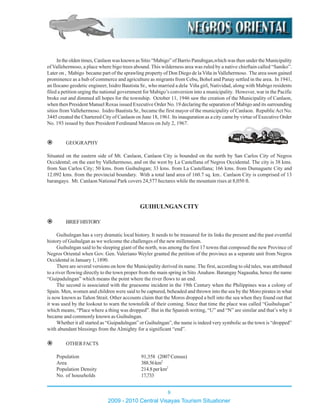In the olden times, Canlaon was known as Sitio “Mabigo” of Barrio Panubigan,which was then under the Municipality
of Vallehermoso, a place where bigo trees abound. This wilderness area was ruled by a native chieftain called “Saniko”.
Later on , Mabigo became part of the sprawling property of Don Diego de la Viña in Vallehermoso. The area soon gained
prominence as a hub of commerce and agriculture as migrants from Cebu, Bohol and Panay settled in the area. In 1941,
an Ilocano geodetic engineer, Isidro Bautista Sr., who married a dela Viña girl, Natividad, along with Mabigo residents
filed a petition urging the national government for Mabigo’s conversion into a municipality. However, war in the Pacific
broke out and dimmed all hopes for the township. October 11, 1946 saw the creation of the Municipality of Canlaon,
when then President Manuel Roxas issued Executive Order No. 19 declaring the separation of Mabigo and its surrounding
sitios from Vallehermoso. Isidro Bautista Sr., became the first mayor of the municipality of Canlaon. RepublicAct No.
3445 created the Chartered City of Canlaon on June 18, 1961. Its inauguration as a city came by virtue of Executive Order
No. 193 issued by then President Ferdinand Marcos on July 2, 1967.
GEOGRAPHY
Situated on the eastern side of Mt. Canlaon, Canlaon City is bounded on the north by San Carlos City of Negros
Occidental; on the east by Vallehermoso, and on the west by La Castellana of Negros Occidental. The city is 38 kms.
from San Carlos City; 50 kms. from Guihulngan; 33 kms. from La Castellana; 166 kms. from Dumaguete City and
12.092 kms. from the provincial boundary. With a total land area of 160.7 sq. km.. Canlaon City is comprised of 13
barangays. Mt. Canlaon National Park covers 24,577 hectares while the mountain rises at 8,050 ft.
GUIHULNGANCITY
BRIEFHISTORY
Guihulngan has a very dramatic local history. It needs to be treasured for its links the present and the past eventful
history of Guihulgan as we welcome the challenges of the new millennium.
Guihulngan said to be sleeping giant of the north, was among the first 17 towns that composed the new Province of
Negros Oriental when Gov. Gen. Valeriano Weyler granted the petition of the province as a separate unit from Negros
Occidental in January 1, 1890.
There are several versions on how the Municipality derived its name. The first, according to old tales, was attributed
to a river flowing directly to the town proper from the main spring in Sito Anahaw. Barangay Nagasaha, hence the name
“Guipadulngan” which means the point where the river flows to an end.
The second is associated with the gruesome incident in the 19th Century when the Philippines was a colony of
Spain. Men, women and children were said to be captured, beheaded and thrown into the sea by the Moro pirates in what
is now known as Tañon Strait. Other accounts claim that the Moros dropped a bell into the sea when they found out that
it was used by the lookout to warn the townsfolk of their coming. Since that time the place was called “Guihulugan”
which means, “Place where a thing was dropped”. But in the Spanish writing, “U” and “N” are similar and that’s why it
became and commonly known as Guihulngan.
Whether it all started as “Guipadulngan” or Guihulngan”, the name is indeed very symbolic as the town is “dropped”
with abundant blessings from the Almighty for a significant “end”.
OTHERFACTS
Population 91,358 (2007 Census)
Area 388.56km2
Population Density 214.8perkm2
No. of households 17,733
2009 - 2010 Central Visayas Tourism Situationer
8
 