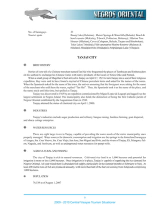 No. of barangays 33
Tourist spots Busay Lake (Hulaitan) ; Mainit Springs & Waterfalls (Bulado); Beach &
beach resorts (Mckinley, T-beach, Poblacion, Malusay) ; Hilaitan Tree
Houses (Hilaitan); Caves (Calupaan, Bulado, Tacpao and Binobohan);
Tuko Lake (Trinidad); Fish sanctuaries/Marine Reserve (Malusay &
Hilaitan); Hinakpan Hills (Hinakpan);Ampulangan Lake (Villegas);
TANJAYCITY
BRIEFHISTORY
Stories of yore tell of a Chinese merchant named Tan Hai who frequented the places ofTambacan and Embarcadero
on his sailboat to exchange his Chinese wares with native products of the locals of Sitios Dike and Pontod.
When a small group of Magellan’s fleet arrived in Tanjay onApril 17, 1521 to turnTanjay into a seat of their religious
expedition, they were said to have found a myriad of Chinese porcelain items and asked for the names of the wares.
When the Spaniards asked for the name of the town, the natives assuming that the foreigners were asking for the name
of the merchant who sold them the wares, replied “Tan Hai”. Thus, the Spaniards took it as the name of the place, and
the name stuck until this time, but spelled as Tanjay.
Tanjay was discovered in 1565 by an expedition commissioned by Miguel Lopez de Legazpi and tagged it as the
largest settlement in Negros Island. The municipality also holds the distinction of being the first Catholic parish of
Negros Oriental established by the Augustinian friars in 1580.
Tanjay attained the status of chartered city on April 1, 2000.
INDUSTRIES
Tanjay’s industries include sugar production and refinery, bangus raising, bamboo farming, goat dispersal,
and abaca cottage enterprise.
WATERRESOURCES
There are eight large rivers in Tanjay, capable of providing the water needs of the entire municipality once
properly managed. Water sources for domestic consumption and irrigation are the springs in the hinterland barangays
ofAzagra, Sta. Cruz Nuevo, Sta. Cruz Viejo, San Jose, San Miguel and Polo; and the rivers of Tanjay, Eli, Mangoto, Pal-
ew, Nagsala, and Inolocon, as well as underground water resources for pump wells.
AGRICULTURALANDFISHING
The city of Tanjay is rich in natural resources. Cultivated rice land is at 1,000 hectares and potential for
irrigation is more or less 5,000 hectares. Once irrigation is in place, Tanjay is capable of supplying the rice demand for
Negros Oriental.All year round there is abundant fish supply, particularly in the summer months of February to May. At
least 200 metric tons of fish are produced annually, with more than half of the harvest coming from fishponds comprising
1,000 hectares.
POPULATION
78,539 as ofAugust 1, 2007
9
2009 - 2010 Central Visayas Tourism Situationer
 
