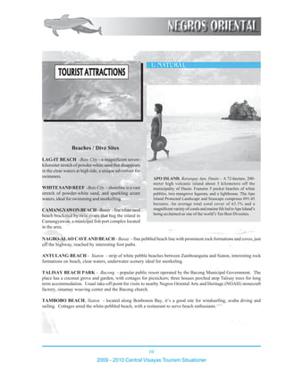 10
2009 - 2010 Central Visayas Tourism Situationer
12345678901234567890123456789012123456789012345678901234567890121234567890
12345678901234567890123456789012123456789012345678901234567890121234567890
12345678901234567890123456789012123456789012345678901234567890121234567890
12345678901234567890123456789012123456789012345678901234567890121234567890
12345678901234567890123456789012123456789012345678901234567890121234567890
12345678901234567890123456789012123456789012345678901234567890121234567890
12345678901234567890123456789012123456789012345678901234567890121234567890
12345678901234567890123456789012123456789012345678901234567890121234567890
12345678901234567890123456789012123456789012345678901234567890121234567890
12345678901234567890123456789012123456789012345678901234567890121234567890
12345678901234567890123456789012123456789012345678901234567890121234567890
12345678901234567890123456789012123456789012345678901234567890121234567890
12345678901234567890123456789012123456789012345678901234567890121234567890
12345678901234567890123456789012123456789012345678901234567890121234567890
12345678901234567890123456789012123456789012345678901234567890121234567890
12345678901234567890123456789012123456789012345678901234567890121234567890
12345678901234567890123456789012123456789012345678901234567890121234567890
12345678901234567890123456789012123456789012345678901234567890121234567890
12345678901234567890123456789012123456789012345678901234567890121234567890
12345678901234567890123456789012123456789012345678901234567890121234567890
12345678901234567890123456789012123456789012345678901234567890121234567890
12345678901234567890123456789012123456789012345678901234567890121234567890
12345678901234567890123456789012123456789012345678901234567890121234567890
12345678901234567890123456789012123456789012345678901234567890121234567890
12345678901234567890123456789012123456789012345678901234567890121234567890
12345678901234567890123456789012123456789012345678901234567890121234567890
12345678901234567890123456789012123456789012345678901234567890121234567890
12345678901234567890123456789012123456789012345678901234567890121234567890
12345678901234567890123456789012123456789012345678901234567890121234567890
12345678901234567890123456789012123456789012345678901234567890121234567890
12345678901234567890123456789012123456789012345678901234567890121234567890
12345678901234567890123456789012123456789012345678901234567890121234567890
12345678901234567890123456789012123456789012345678901234567890121234567890
12345678901234567890123456789012123456789012345678901234567890121234567890
NAGBO-ALAO CAVEAND BEACH - Basay - fine pebbled beach line with prominent rock formations and coves, just
off the highway, reached by interesting foot paths.
ANTULANG BEACH - Siaton - strip of white pebble beaches between Zamboanguita and Siaton, interesting rock
formations on beach, clear waters, underwater scenery ideal for snorkeling.
TALISAY BEACH PARK - Bacong - popular public resort operated by the Bacong Municipal Government. The
place has a coconut grove and garden, with cottages for picnickers; three houses perched atop Talisay trees for long
term accommodation. Usual take-off point for visits to nearby Negros Oriental Arts and Heritage (NOAH) stonecraft
factory, sinamay weaving center and the Bacong church.
TAMBOBO BEACH, Siaton - located along Bonbonon Bay, it’s a good site for windsurfing, scuba diving and
sailing. Cottages amid the white-pebbled beach, with a restaurant to serve beach enthusiasts.
APO ISLAND, Barangay Apo, Dauin - A 72-hectare, 200-
meter high volcanic island about 5 kilometers off the
municipality of Dauin. Features 5 pocket beaches of white
pebbles, two mangrove lagoons, and a lighthouse. The Apo
Island Protected Landscape and Seascape comprises 691.45
hectares. An average total coral cover of 63.1% and a
magnificent variety of corals and marine life led toApo Island’s
being acclaimed as one of the world’s Ten Best Divesites.
LAG-IT BEACH -Bais City - a magnificent seven-
kilometer stretch of powder-white sand that disappears
in the clear waters at high tide, a unique adventure for
swimmers.
WHITE SAND REEF -Bais City - shoreline is a vast
stretch of powder-white sand, and sparkling azure
waters, ideal for swimming and snorkelling.
CAMANGYAWONBEACH-Basay -finewhitesand
beach bracketed by twin rivers that hug the island in
Camangyawon, a municipal fish port complex located
in the area.
Beaches / Dive Sites
TOURIST ATTRACTIONSTOURIST ATTRACTIONSTOURIST ATTRACTIONSTOURIST ATTRACTIONSTOURIST ATTRACTIONS
 