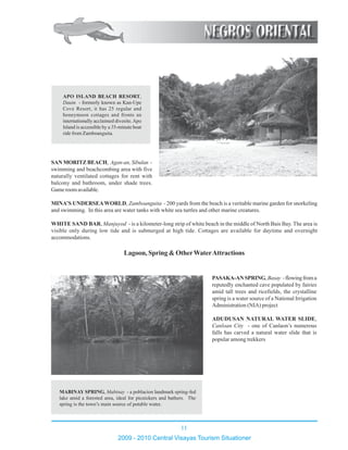 11
2009 - 2010 Central Visayas Tourism Situationer
12345678901234567890123456789012123456789012345678901234567890121234567890123456
12345678901234567890123456789012123456789012345678901234567890121234567890123456
1234567890123456789012345678901212345678901234567890123456789012123456789012345612345678901234567890123456789012123456789012345678901234567890121234567890123456
1234567890123456789012345678901212345678901234567890123456789012123456789012345612345678901234567890123456789012123456789012345678901234567890121234567890123456
12345678901234567890123456789012123456789012345678901234567890121234567890123456
12345678901234567890123456789012123456789012345678901234567890121234567890123456
12345678901234567890123456789012123456789012345678901234567890121234567890123456
12345678901234567890123456789012123456789012345678901234567890121234567890123456
12345678901234567890123456789012123456789012345678901234567890121234567890123456
1234567890123456789012345678901212345678901234567890123456789012123456789012345612345678901234567890123456789012123456789012345678901234567890121234567890123456
12345678901234567890123456789012123456789012345678901234567890121234567890123456
12345678901234567890123456789012123456789012345678901234567890121234567890123456
12345678901234567890123456789012123456789012345678901234567890121234567890123456
12345678901234567890123456789012123456789012345678901234567890121234567890123456
12345678901234567890123456789012123456789012345678901234567890121234567890123456
12345678901234567890123456789012123456789012345678901234567890121234567890123456
1234567890123456789012345678901212345678901234567890
1234567890123456789012345678901212345678901234567890
1234567890123456789012345678901212345678901234567890
1234567890123456789012345678901212345678901234567890
1234567890123456789012345678901212345678901234567890
1234567890123456789012345678901212345678901234567890
1234567890123456789012345678901212345678901234567890
1234567890123456789012345678901212345678901234567890
1234567890123456789012345678901212345678901234567890
1234567890123456789012345678901212345678901234567890
1234567890123456789012345678901212345678901234567890
1234567890123456789012345678901212345678901234567890
1234567890123456789012345678901212345678901234567890
1234567890123456789012345678901212345678901234567890
1234567890123456789012345678901212345678901234567890
1234567890123456789012345678901212345678901234567890
1234567890123456789012345678901212345678901234567890
1234567890123456789012345678901212345678901234567890
1234567890123456789012345678901212345678901234567890
1234567890123456789012345678901212345678901234567890
1234567890123456789012345678901212345678901234567890
1234567890123456789012345678901212345678901234567890
1234567890123456789012345678901212345678901234567890
1234567890123456789012345678901212345678901234567890
1234567890123456789012345678901212345678901234567890
1234567890123456789012345678901212345678901234567890
1234567890123456789012345678901212345678901234567890
1234567890123456789012345678901212345678901234567890
1234567890123456789012345678901212345678901234567890
1234567890123456789012345678901212345678901234567890
1234567890123456789012345678901212345678901234567890
SAN MORITZ BEACH, Agan-an, Sibulan -
swimming and beachcombing area with five
naturally ventilated cottages for rent with
balcony and bathroom, under shade trees.
Game room available.
MINA’S UNDERSEAWORLD, Zamboanguita - 200 yards from the beach is a veritable marine garden for snorkeling
and swimming. In this area are water tanks with white sea turtles and other marine creatures.
WHITE SAND BAR, Manjuyod - is a kilometer-long strip of white beach in the middle of North Bais Bay. The area is
visible only during low tide and is submerged at high tide. Cottages are available for daytime and overnight
accommodations.
Lagoon, Spring & OtherWaterAttractions
APO ISLAND BEACH RESORT,
Dauin - formerly known as Kan-Upe
Cove Resort, it has 25 regular and
honeymoon cottages and fronts an
internationally acclaimed divesite.Apo
Island is accessible by a 35-minute boat
ride from Zamboanguita.
MABINAY SPRING, Mabinay - a poblacion landmark spring-fed
lake amid a forested area, ideal for picnickers and bathers. The
spring is the town’s main source of potable water.
PASAKA-ANSPRING,Basay -flowingfroma
reputedly enchanted cave populated by fairies
amid tall trees and ricefields, the crystalline
spring is a water source of a National Irrigation
Administration (NIA) project
ADUDUSAN NATURAL WATER SLIDE,
Canloan City - one of Canlaon’s numerous
falls has carved a natural water slide that is
popular among trekkers
 