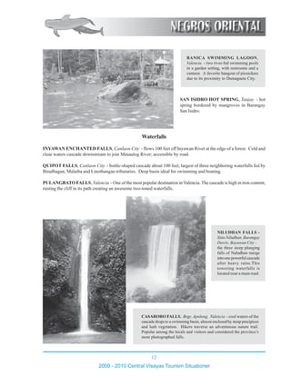 12
2009 - 2010 Central Visayas Tourism Situationer
123456789012345678901234567890121234567890123456789012345678901212345678901234567890
123456789012345678901234567890121234567890123456789012345678901212345678901234567890123456789012345678901234567890121234567890123456789012345678901212345678901234567890
123456789012345678901234567890121234567890123456789012345678901212345678901234567890
123456789012345678901234567890121234567890123456789012345678901212345678901234567890
123456789012345678901234567890121234567890123456789012345678901212345678901234567890
123456789012345678901234567890121234567890123456789012345678901212345678901234567890
123456789012345678901234567890121234567890123456789012345678901212345678901234567890
123456789012345678901234567890121234567890123456789012345678901212345678901234567890123456789012345678901234567890121234567890123456789012345678901212345678901234567890
123456789012345678901234567890121234567890123456789012345678901212345678901234567890123456789012345678901234567890121234567890123456789012345678901212345678901234567890
123456789012345678901234567890121234567890123456789012345678901212345678901234567890
123456789012345678901234567890121234567890123456789012345678901212345678901234567890
123456789012345678901234567890121234567890123456789012345678901212345678901234567890
123456789012345678901234567890121234567890123456789012345678901212345678901234567890
123456789012345678901234567890121234567890123456789012345678901212345678901234567890
123456789012345678901234567890121234567890123456789012345678901212345678901234567890123456789012345678901234567890121234567890123456789012345678901212345678901234567890
123456789012345678901234567890121234567890123456789012345678901212345678901234567890
123456789012345678901234567890121234567890123456789012345678901212345678901234567890
123456789012345678901234567890121234567890123456789012345678901212345678901234567890
123456789012345678901234567890121234567890123456789012345678901212345678901234567890
123456789012345678901234567890121234567890123456789012345678901212345678901234567890
CASARORO FALLS, Brgy. Apolong, Valencia - cool waters of the
cascade drops to a swimming basin, almost enclosed by steep precipices
and lush vegetation. Hikers traverse an adventurous nature trail.
Popular among the locals and visitors and considered the province’s
most photographed falls.
12345678901234567890123456789012123
12345678901234567890123456789012123
12345678901234567890123456789012123
12345678901234567890123456789012123
12345678901234567890123456789012123
12345678901234567890123456789012123
12345678901234567890123456789012123
12345678901234567890123456789012123
12345678901234567890123456789012123
12345678901234567890123456789012123
12345678901234567890123456789012123
12345678901234567890123456789012123
1234567890123456789012345678901212312345678901234567890123456789012123
12345678901234567890123456789012123
12345678901234567890123456789012123
12345678901234567890123456789012123
12345678901234567890123456789012123
12345678901234567890123456789012123
1234567890123456789012345678901212312345678901234567890123456789012123
12345678901234567890123456789012123
12345678901234567890123456789012123
12345678901234567890123456789012123
12345678901234567890123456789012123
12345678901234567890123456789012123
12345678901234567890123456789012123
12345678901234567890123456789012123
1234567890123456789012345678901212312345678901234567890123456789012123
12345678901234567890123456789012123
12345678901234567890123456789012123
12345678901234567890123456789012123
12345678901234567890123456789012123
12345678901234567890123456789012123
12345678901234567890123456789012123
NILUDHAN FALLS -
Sitio Niludhan, Barangay
Dawis, Bayawan City -
the three steep plunging
falls of Naludhan merge
into one powerful cascade
after heavy rains.This
towering waterfalls is
located near a main road.
Waterfalls
SAN ISIDRO HOT SPRING, Tanjay - hot
spring bordered by mangroves in Barangay
San Isidro.
INYAWAN ENCHANTED FALLS, Canlaon City - flows 100 feet off Inyawan River at the edge of a forest. Cold and
clear waters cascade downstream to join Masaulog River; accessible by road.
QUIPOT FALLS, Canlaon City - bottle-shaped cascade about 100 feet; largest of three neighboring waterfalls fed by
Binalbagan, Malaiba and Linothangan tributaries. Deep basin ideal for swimming and boating.
PULANGBATO FALLS, Valencia - One of the most popular destination in Valencia. The cascade is high in iron content,
rusting the cliff in its path creating an awesome two-toned waterfalls.
123456789012345678901234567890121234567890123456789012
123456789012345678901234567890121234567890123456789012
123456789012345678901234567890121234567890123456789012
123456789012345678901234567890121234567890123456789012
123456789012345678901234567890121234567890123456789012
123456789012345678901234567890121234567890123456789012
123456789012345678901234567890121234567890123456789012
123456789012345678901234567890121234567890123456789012
123456789012345678901234567890121234567890123456789012
123456789012345678901234567890121234567890123456789012
123456789012345678901234567890121234567890123456789012
123456789012345678901234567890121234567890123456789012
123456789012345678901234567890121234567890123456789012
123456789012345678901234567890121234567890123456789012
123456789012345678901234567890121234567890123456789012
123456789012345678901234567890121234567890123456789012
123456789012345678901234567890121234567890123456789012
123456789012345678901234567890121234567890123456789012
123456789012345678901234567890121234567890123456789012
123456789012345678901234567890121234567890123456789012
123456789012345678901234567890121234567890123456789012
123456789012345678901234567890121234567890123456789012
123456789012345678901234567890121234567890123456789012
123456789012345678901234567890121234567890123456789012
BANICA SWIMMING LAGOON,
Valencia - two river-fed swimming pools
in a garden setting, with restrooms and a
canteen. A favorite hangout of picnickers
due to its proximity to Dumaguete City.
 