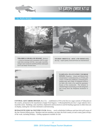 13
2009 - 2010 Central Visayas Tourism Situationer
123456789012345678901234567890121234567890123456789012345678901212
123456789012345678901234567890121234567890123456789012345678901212
123456789012345678901234567890121234567890123456789012345678901212
123456789012345678901234567890121234567890123456789012345678901212
123456789012345678901234567890121234567890123456789012345678901212
123456789012345678901234567890121234567890123456789012345678901212
123456789012345678901234567890121234567890123456789012345678901212
123456789012345678901234567890121234567890123456789012345678901212
123456789012345678901234567890121234567890123456789012345678901212
123456789012345678901234567890121234567890123456789012345678901212
123456789012345678901234567890121234567890123456789012345678901212
123456789012345678901234567890121234567890123456789012345678901212
123456789012345678901234567890121234567890123456789012345678901212
123456789012345678901234567890121234567890123456789012345678901212
123456789012345678901234567890121234567890123456789012345678901212
123456789012345678901234567890121234567890123456789012345678901212
123456789012345678901234567890121234567890123456789012345678901212
123456789012345678901234567890121234567890123456789012345678901212
123456789012345678901234567890121234567890123456789012345678901212
123456789012345678901234567890121234567890123456789012345678901212
123456789012345678901234567890121234567890123456789012345678901212
123456789012345678901234567890121234567890123456789012345678901212
123456789012345678901234567890121234567890123456789012345678901212
123456789012345678901234567890121234567890123456789012345678901212123456789012345678901234567890121234567890123456789012345678901212
123456789012345678901234567890121234567890123456789012345678901212
123456789012345678901234567890121234567890123456789012345678901212
123456789012345678901234567890121234567890123456789012345678901212
123456789012345678901234567890121234567890123456789012345678901212
123456789012345678901234567890121234567890123456789012345678901212
123456789012345678901234567890121234567890123456789012345678901212123456789012345678901234567890121234567890123456789012345678901212
123456789012345678901234567890121234567890123456789012345678901212
123456789012345678901234567890121234567890123456789012345678901212
123456789012345678901234567890121234567890123456789012345678901212
123456789012345678901234567890121234567890123456789012345678901212
123456789012345678901234567890121234567890123456789012345678901212
123456789012345678901234567890121234567890123456789012345678901212
123456789012345678901234567890121234567890123456789012345678901212
123456789012345678901234567890121234567890123456789012345678901212123456789012345678901234567890121234567890123456789012345678901212
123456789012345678901234567890121234567890123456789012345678901212
123456789012345678901234567890121234567890123456789012345678901212
123456789012345678901234567890121234567890123456789012345678901212
123456789012345678901234567890121234567890123456789012345678901212
123456789012345678901234567890121234567890123456789012345678901212
PAMPLONA PLANTATION TOURISM
ESTATE, Pamplona - leisure and lifestyle built
around nature’s varied attractions, an 18-hole golf
course, a world-class clubhouse, swimming pool,
landing strip, and a flank of residential enclaves
for those who wish to live amid the panoramic
beauty of the countryside. The ultimate in
Oriental Negros resort living, in woods and greens
that sweep down the Pamplona mountains to
Tanjay.
123456789012345678901234567890121234567890123456789012345678901212
123456789012345678901234567890121234567890123456789012345678901212
123456789012345678901234567890121234567890123456789012345678901212
123456789012345678901234567890121234567890123456789012345678901212
123456789012345678901234567890121234567890123456789012345678901212
123456789012345678901234567890121234567890123456789012345678901212
123456789012345678901234567890121234567890123456789012345678901212
123456789012345678901234567890121234567890123456789012345678901212
123456789012345678901234567890121234567890123456789012345678901212
123456789012345678901234567890121234567890123456789012345678901212
123456789012345678901234567890121234567890123456789012345678901212
123456789012345678901234567890121234567890123456789012345678901212
123456789012345678901234567890121234567890123456789012345678901212
123456789012345678901234567890121234567890123456789012345678901212
123456789012345678901234567890121234567890123456789012345678901212
123456789012345678901234567890121234567890123456789012345678901212
123456789012345678901234567890121234567890123456789012345678901212
123456789012345678901234567890121234567890123456789012345678901212
123456789012345678901234567890121234567890123456789012345678901212
123456789012345678901234567890121234567890123456789012345678901212
123456789012345678901234567890121234567890123456789012345678901212
123456789012345678901234567890121234567890123456789012345678901212
123456789012345678901234567890121234567890123456789012345678901212
TIRAMBULO HIGHLAND RESORT, Mabinay
- a resort set among scenic mountains with five man-
made lakes teeming with fish; man-made waterfalls,
cottages and a restaurant amid beautifully landscaped
lawns and shady forested areas.
12345678901234567890123456789012123456789012345678901234567890121234567
12345678901234567890123456789012123456789012345678901234567890121234567
12345678901234567890123456789012123456789012345678901234567890121234567
12345678901234567890123456789012123456789012345678901234567890121234567
12345678901234567890123456789012123456789012345678901234567890121234567
12345678901234567890123456789012123456789012345678901234567890121234567
12345678901234567890123456789012123456789012345678901234567890121234567
12345678901234567890123456789012123456789012345678901234567890121234567
12345678901234567890123456789012123456789012345678901234567890121234567
12345678901234567890123456789012123456789012345678901234567890121234567
12345678901234567890123456789012123456789012345678901234567890121234567
12345678901234567890123456789012123456789012345678901234567890121234567
12345678901234567890123456789012123456789012345678901234567890121234567
12345678901234567890123456789012123456789012345678901234567890121234567
12345678901234567890123456789012123456789012345678901234567890121234567
12345678901234567890123456789012123456789012345678901234567890121234567
NEGROS ORIENTAL ARTS AND HERITAGE,
Bacong – export quality stonecraft items are manufactured.
CENTRAL AZUCARERA DE BAIS, Bais City - established in 1918 as the first two sugar centrals of Tabacalera in
the country, pioneered in the manufacture of paper from bagasse. CAB propelled the province’s sugar industry into a
top dollar earner. Buildings, early machines, implements and locomotives used for hauling sugarcane in olden times are
on display, making the visit truly informative and interesting.
DUMAGUETE GOLF & COUNTRY CLUB, Sibulan - newly refurbished clubhouse and nine-hole golf course of
the San Antonio hilltop greens. Members and non-members can enjoy the fresh country air and a sunny game all days
of the week, including holidays. Golfing equipment available for rent
 