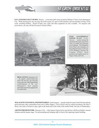 14
2009 - 2010 Central Visayas Tourism Situationer
12345678901234567890123456789012123456789012
12345678901234567890123456789012123456789012
12345678901234567890123456789012123456789012
12345678901234567890123456789012123456789012
12345678901234567890123456789012123456789012
12345678901234567890123456789012123456789012
12345678901234567890123456789012123456789012
12345678901234567890123456789012123456789012
12345678901234567890123456789012123456789012
12345678901234567890123456789012123456789012
12345678901234567890123456789012123456789012
12345678901234567890123456789012123456789012
12345678901234567890123456789012123456789012
12345678901234567890123456789012123456789012
12345678901234567890123456789012123456789012
12345678901234567890123456789012123456789012
12345678901234567890123456789012123456789012
12345678901234567890123456789012123456789012
12345678901234567890123456789012123456789012
12345678901234567890123456789012123456789012
12345678901234567890123456789012123456789012
12345678901234567890123456789012123456789012
12345678901234567890123456789012123456789012
12345678901234567890123456789012123456789012
12345678901234567890123456789012123456789012
12345678901234567890123456789012123456789012
12345678901234567890123456789012123456789012
12345678901234567890123456789012123456789012
12345678901234567890123456789012123456789012
12345678901234567890123456789012123456789012
12345678901234567890123456789012123456789012
12345678901234567890123456789012123456789012
12345678901234567890123456789012123456789012
12345678901234567890123456789012123456789012
12345678901234567890123456789012123456789012
12345678901234567890123456789012123456789012
12345678901234567890123456789012123456789012
12345678901234567890123456789012123456789012
12345678901234567890123456789012123456789012
12345678901234567890123456789012123456789012
12345678901234567890123456789012123456789012
12345678901234567890123456789012123456789012
12345678901234567890123456789012123456789012
12345678901234567890123456789012123456789012
12345678901234567890123456789012123456789012
12345678901234567890123456789012123456789012
PNOC GEOTHERMAL
POWER PLANT, Ticala,
Valencia - nestled among the
mountains that spout steam from
vents, set amidst lush landscape
at cool altitudes. The Palimpinon
Power Plant is the centerpiece of
the geothermal reserve in the care
of the Philippine National Oil
Company (PNOC) which
generates and supplies power to
Negros, Panay and Cebu.
SAN ANTONIO GOLF COURSE, Sibulan - a nine-hole golf course located in Sibulan (15 kms.) from Dumaguete
City. While playing golf, one can enjoy the fresh country air, open to both members and non-members all days of the
week, including holidays. Rental of balls, tees, clubs and other equipment are also available. For inquiries and
reservations, one may call the Provincial Tourism Office.
MALATAPAYLIVESTOCKAND FISH MARKET, Zamboanguita - seaside market livestock, fresh fish and seafood,
grain and many other commodities from salt to rubber slippers. Fish of choice may be cooked according to the diner’s
desire, also racks of lechon to enjoy right on the beach and in the midst of the market bustle, but only on Wednesdays.
AQUINO FREEDOM PARK, Dumaguete City - wide expanse of green lawns and old trees with flower borders, musical
fountain and the Aquino stage. For promenading and lounging right in front of the imposing Capitol building.
1234567890123456789012345678901212345678901234567
1234567890123456789012345678901212345678901234567
1234567890123456789012345678901212345678901234567
1234567890123456789012345678901212345678901234567
1234567890123456789012345678901212345678901234567
1234567890123456789012345678901212345678901234567
1234567890123456789012345678901212345678901234567
1234567890123456789012345678901212345678901234567
1234567890123456789012345678901212345678901234567
1234567890123456789012345678901212345678901234567
1234567890123456789012345678901212345678901234567
1234567890123456789012345678901212345678901234567
1234567890123456789012345678901212345678901234567
1234567890123456789012345678901212345678901234567
1234567890123456789012345678901212345678901234567
1234567890123456789012345678901212345678901234567
1234567890123456789012345678901212345678901234567
1234567890123456789012345678901212345678901234567
1234567890123456789012345678901212345678901234567
12345678901234567890123456789012123456789012345671234567890123456789012345678901212345678901234567
1234567890123456789012345678901212345678901234567
1234567890123456789012345678901212345678901234567
1234567890123456789012345678901212345678901234567
1234567890123456789012345678901212345678901234567
1234567890123456789012345678901212345678901234567
12345678901234567890123456789012123456789012345671234567890123456789012345678901212345678901234567
1234567890123456789012345678901212345678901234567
1234567890123456789012345678901212345678901234567
1234567890123456789012345678901212345678901234567
1234567890123456789012345678901212345678901234567
1234567890123456789012345678901212345678901234567
1234567890123456789012345678901212345678901234567
1234567890123456789012345678901212345678901234567
12345678901234567890123456789012123456789012345671234567890123456789012345678901212345678901234567
1234567890123456789012345678901212345678901234567
1234567890123456789012345678901212345678901234567
RIZALAVENUE, Dumaguete City
- the capital’s seafront boulevard,
lined with old trees and memorial
housesandsomeoftheelegantdining
establishments of the city.
Dumaguete’s most popular
promenade and sunrise jogging track
for health buffs.
 