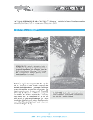 15
2009 - 2010 Central Visayas Tourism Situationer
123456789012345678901234567890121234567890123456789012345678901212345
123456789012345678901234567890121234567890123456789012345678901212345
123456789012345678901234567890121234567890123456789012345678901212345
123456789012345678901234567890121234567890123456789012345678901212345
123456789012345678901234567890121234567890123456789012345678901212345
123456789012345678901234567890121234567890123456789012345678901212345
123456789012345678901234567890121234567890123456789012345678901212345
123456789012345678901234567890121234567890123456789012345678901212345
123456789012345678901234567890121234567890123456789012345678901212345
123456789012345678901234567890121234567890123456789012345678901212345
123456789012345678901234567890121234567890123456789012345678901212345
123456789012345678901234567890121234567890123456789012345678901212345
123456789012345678901234567890121234567890123456789012345678901212345
123456789012345678901234567890121234567890123456789012345678901212345
123456789012345678901234567890121234567890123456789012345678901212345
123456789012345678901234567890121234567890123456789012345678901212345
123456789012345678901234567890121234567890123456789012345678901212345
123456789012345678901234567890121234567890123456789012345678901212345
123456789012345678901234567890121234567890123456789012345678901212345
123456789012345678901234567890121234567890123456789012345678901212345
123456789012345678901234567890121234567890123456789012345678901212345
123456789012345678901234567890121234567890123456789012345678901212345
123456789012345678901234567890121234567890123456789012345678901212345
123456789012345678901234567890121234567890123456789012345678901212345
123456789012345678901234567890121234567890123456789012345678901212345
123456789012345678901234567890121234567890123456789012345678901212345
123456789012345678901234567890121234567890123456789012345678901212345
FOREST CAMP, Valencia – cottages set amidst a
sprawling area of greenery, river, picnic area and two
river-fed swimming pools; good for seminars, school and
family outings. Entrance: Sightseeing - P20 ; Swimming -
P40 ; Overnight cottages - P250/pax. For resort details &
reservations call (63-35) 423-4017
123456789012345678901234567890121234567890123456789012345678901212345
123456789012345678901234567890121234567890123456789012345678901212345
123456789012345678901234567890121234567890123456789012345678901212345
123456789012345678901234567890121234567890123456789012345678901212345
123456789012345678901234567890121234567890123456789012345678901212345
123456789012345678901234567890121234567890123456789012345678901212345
123456789012345678901234567890121234567890123456789012345678901212345
123456789012345678901234567890121234567890123456789012345678901212345123456789012345678901234567890121234567890123456789012345678901212345
123456789012345678901234567890121234567890123456789012345678901212345
123456789012345678901234567890121234567890123456789012345678901212345
123456789012345678901234567890121234567890123456789012345678901212345
123456789012345678901234567890121234567890123456789012345678901212345
123456789012345678901234567890121234567890123456789012345678901212345
123456789012345678901234567890121234567890123456789012345678901212345
123456789012345678901234567890121234567890123456789012345678901212345
123456789012345678901234567890121234567890123456789012345678901212345123456789012345678901234567890121234567890123456789012345678901212345
OLDEST TREE - Canlaon City – reportedly the oldest
tree in the Philippine, this huge balete tree is estimated
to be more than a thousand years old.
UNIVERSALROBINA/SUGAR MILLING COMPANY, Manjuyod - established as Negros Oriental’s most modern
sugar mill, also with an oil mill for copra produce of the northern district.
BAIS BAY - regular cruises supervised by Bais City Hall
staff take visitors out to Tañon Strait to view playful dol-
phins and pygmy sperm whales. Dolphin and whale watch-
ing activities are ideal between May to September. The
city government operates the cruise vessels Dolphin I &
II, Vania I & II, and Horizon, available for booking at tel.
nos. 402-8174, 402-8040 and 402-8180. For a longer stay
to see more of Bais City’s nature sites, the City also runs
Bahia de Bais, its guest facility on a hilltop with a wrap-
around view of the Bais terrain and sea. Bais Bay cruises
board at Capiñahan port. Spectacular underwater scenes
reward snorkeling and diving.
 