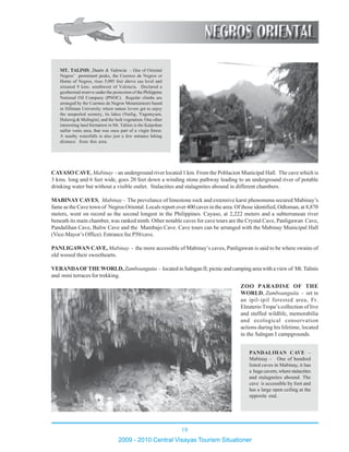 18
2009 - 2010 Central Visayas Tourism Situationer
1234567890123456789012345678901212345678901234567890123456789012
1234567890123456789012345678901212345678901234567890123456789012
1234567890123456789012345678901212345678901234567890123456789012
1234567890123456789012345678901212345678901234567890123456789012
1234567890123456789012345678901212345678901234567890123456789012
1234567890123456789012345678901212345678901234567890123456789012
1234567890123456789012345678901212345678901234567890123456789012
1234567890123456789012345678901212345678901234567890123456789012
1234567890123456789012345678901212345678901234567890123456789012
1234567890123456789012345678901212345678901234567890123456789012
1234567890123456789012345678901212345678901234567890123456789012
1234567890123456789012345678901212345678901234567890123456789012
1234567890123456789012345678901212345678901234567890123456789012
1234567890123456789012345678901212345678901234567890123456789012
1234567890123456789012345678901212345678901234567890123456789012
1234567890123456789012345678901212345678901234567890123456789012
1234567890123456789012345678901212345678901234567890123456789012
1234567890123456789012345678901212345678901234567890123456789012
1234567890123456789012345678901212345678901234567890123456789012
1234567890123456789012345678901212345678901234567890123456789012
1234567890123456789012345678901212345678901234567890123456789012
1234567890123456789012345678901212345678901234567890123456789012
1234567890123456789012345678901212345678901234567890123456789012
1234567890123456789012345678901212345678901234567890123456789012
1234567890123456789012345678901212345678901234567890123456789012
1234567890123456789012345678901212345678901234567890123456789012
1234567890123456789012345678901212345678901234567890123456789012
1234567890123456789012345678901212345678901234567890123456789012
1234567890123456789012345678901212345678901234567890123456789012
1234567890123456789012345678901212345678901234567890123456789012
1234567890123456789012345678901212345678901234567890123456789012
1234567890123456789012345678901212345678901234567890123456789012
1234567890123456789012345678901212345678901234567890123456789012
1234567890123456789012345678901212345678901234567890123456789012
1234567890123456789012345678901212345678901234567890123456789012
1234567890123456789012345678901212345678901234567890123456789012
1234567890123456789012345678901212345678901234567890123456789012
1234567890123456789012345678901212345678901234567890123456789012
1234567890123456789012345678901212345678901234567890123456789012
1234567890123456789012345678901212345678901234567890123456789012
1234567890123456789012345678901212345678901234567890123456789012
1234567890123456789012345678901212345678901234567890123456789012
1234567890123456789012345678901212345678901234567890123456789012
1234567890123456789012345678901212345678901234567890123456789012
1234567890123456789012345678901212345678901234567890123456789012
1234567890123456789012345678901212345678901234567890123456789012
1234567890123456789012345678901212345678901234567890123456789012
1234567890123456789012345678901212345678901234567890123456789012
1234567890123456789012345678901212345678901234567890123456789012
CAYASO CAVE, Mabinay - an underground river located 1 km. From the Poblacion Municipal Hall. The cave which is
3 kms. long and 6 feet wide, goes 20 feet down a winding stone pathway leading to an underground river of potable
drinking water but without a visible outlet. Stalactites and stalagmites abound in different chambers.
MABINAYCAVES, Mabinay - The prevelance of limestone rock and extensive karst phenomena secured Mabinay’s
fame as the Cave town of Negros Oriental. Locals report over 400 caves in the area. Of those identified, Odloman, at 8,870
meters, went on record as the second longest in the Philippines. Cayaso, at 2,222 meters and a subterranean river
beneath its main chamber, was ranked ninth. Other notable caves for cave tours are the Crystal Cave, Panligawan Cave,
Pandalihan Cave, Baliw Cave and the Mambajo Cave. Cave tours can be arranged with the Mabinay Municipal Hall
(Vice-Mayor’s Office). Entrance fee P50/cave.
PANLIGAWAN CAVE, Mabinay - the more accessible of Mabinay’s caves, Panligawan is said to be where swains of
old wooed their sweethearts.
VERANDAOFTHEWORLD,Zamboanguita - located in Salngan II; picnic and camping area with a view of Mt.Talinis
and mini terraces for trekking.
MT. TALINIS, Dauin & Valencia - One of Oriental
Negros’ prominent peaks, the Cuernos de Negros or
Horns of Negros, rises 5,095 feet above sea level and
situated 9 kms. southwest of Valencia. Declared a
geothermal reserve under the protection of the Philippine
National Oil Company (PNOC). Regular climbs are
arranged by the Cuernos de Negros Mountaineers based
in Silliman University where nature lovers get to enjoy
the unspoiled scenery, its lakes (Nailig, Yagumyum,
Halawig & Malingin), and the lush vegetation. One other
interesting land formation in Mt. Talinis is the Kaipohan
sulfur vents area, that was once part of a virgin forest.
A nearby waterfalls is also just a few minutes hiking
distance from this area.
123456789012345678901234567890121234567890
123456789012345678901234567890121234567890
123456789012345678901234567890121234567890
123456789012345678901234567890121234567890
123456789012345678901234567890121234567890
123456789012345678901234567890121234567890
123456789012345678901234567890121234567890123456789012345678901234567890121234567890
123456789012345678901234567890121234567890
123456789012345678901234567890121234567890
123456789012345678901234567890121234567890
123456789012345678901234567890121234567890
123456789012345678901234567890121234567890
123456789012345678901234567890121234567890
123456789012345678901234567890121234567890
123456789012345678901234567890121234567890123456789012345678901234567890121234567890
123456789012345678901234567890121234567890
123456789012345678901234567890121234567890
123456789012345678901234567890121234567890
123456789012345678901234567890121234567890
123456789012345678901234567890121234567890
123456789012345678901234567890121234567890123456789012345678901234567890121234567890
123456789012345678901234567890121234567890123456789012345678901234567890121234567890
123456789012345678901234567890121234567890
123456789012345678901234567890121234567890
123456789012345678901234567890121234567890
123456789012345678901234567890121234567890
123456789012345678901234567890121234567890
123456789012345678901234567890121234567890123456789012345678901234567890121234567890
123456789012345678901234567890121234567890
123456789012345678901234567890121234567890
123456789012345678901234567890121234567890
PANDALIHAN CAVE –
Mabinay - One of hundred
listed caves in Mabinay, it has
a hugecavern,wherestalactites
and stalagmites abound. The
cave is accessible by foot and
has a large open ceiling at the
opposite end.
ZOO PARADISE OF THE
WORLD, Zamboanguita - set in
an ipil-ipil forested area, Fr.
Eleuterio Tropa’s collection of live
and stuffed wildlife, memorabilia
and ecological conservation
actions during his lifetime, located
in the Salngan I campgrounds.
 
