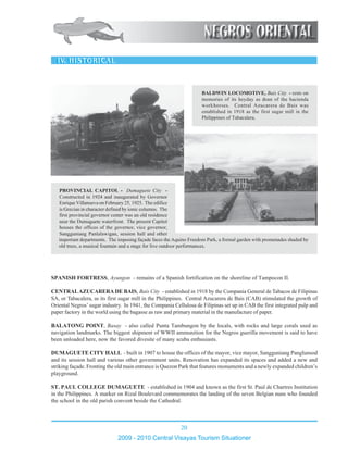 20
2009 - 2010 Central Visayas Tourism Situationer
123456789012345678901234567890121234567890123456789012345678901212
123456789012345678901234567890121234567890123456789012345678901212
123456789012345678901234567890121234567890123456789012345678901212
123456789012345678901234567890121234567890123456789012345678901212
123456789012345678901234567890121234567890123456789012345678901212
123456789012345678901234567890121234567890123456789012345678901212
123456789012345678901234567890121234567890123456789012345678901212
123456789012345678901234567890121234567890123456789012345678901212
123456789012345678901234567890121234567890123456789012345678901212
123456789012345678901234567890121234567890123456789012345678901212
123456789012345678901234567890121234567890123456789012345678901212
123456789012345678901234567890121234567890123456789012345678901212
123456789012345678901234567890121234567890123456789012345678901212
123456789012345678901234567890121234567890123456789012345678901212
123456789012345678901234567890121234567890123456789012345678901212
123456789012345678901234567890121234567890123456789012345678901212
123456789012345678901234567890121234567890123456789012345678901212
123456789012345678901234567890121234567890123456789012345678901212
123456789012345678901234567890121234567890123456789012345678901212
123456789012345678901234567890121234567890123456789012345678901212
123456789012345678901234567890121234567890123456789012345678901212
123456789012345678901234567890121234567890123456789012345678901212
123456789012345678901234567890121234567890123456789012345678901212
123456789012345678901234567890121234567890123456789012345678901212
123456789012345678901234567890121234567890123456789012345678901212
123456789012345678901234567890121234567890123456789012345678901212
123456789012345678901234567890121234567890123456789012345678901212
123456789012345678901234567890121234567890123456789012345678901212
123456789012345678901234567890121234567890123456789012345678901212
123456789012345678901234567890121234567890123456789012345678901212
123456789012345678901234567890121234567890123456789012345678901212
123456789012345678901234567890121234567890123456789012345678901212
123456789012345678901234567890121234567890123456789012345678901212
123456789012345678901234567890121234567890123456789012345678901212
123456789012345678901234567890121234567890123456789012345678901212
123456789012345678901234567890121234567890123456789012345678901212
123456789012345678901234567890121234567890123456789012345678901212
1234567890123456789012345678901212345678901234567890123456789012123
1234567890123456789012345678901212345678901234567890123456789012123
1234567890123456789012345678901212345678901234567890123456789012123
1234567890123456789012345678901212345678901234567890123456789012123
1234567890123456789012345678901212345678901234567890123456789012123
1234567890123456789012345678901212345678901234567890123456789012123
1234567890123456789012345678901212345678901234567890123456789012123
1234567890123456789012345678901212345678901234567890123456789012123
1234567890123456789012345678901212345678901234567890123456789012123
1234567890123456789012345678901212345678901234567890123456789012123
1234567890123456789012345678901212345678901234567890123456789012123
1234567890123456789012345678901212345678901234567890123456789012123
1234567890123456789012345678901212345678901234567890123456789012123
1234567890123456789012345678901212345678901234567890123456789012123
1234567890123456789012345678901212345678901234567890123456789012123
1234567890123456789012345678901212345678901234567890123456789012123
1234567890123456789012345678901212345678901234567890123456789012123
1234567890123456789012345678901212345678901234567890123456789012123
1234567890123456789012345678901212345678901234567890123456789012123
1234567890123456789012345678901212345678901234567890123456789012123
1234567890123456789012345678901212345678901234567890123456789012123
1234567890123456789012345678901212345678901234567890123456789012123
1234567890123456789012345678901212345678901234567890123456789012123
SPANISH FORTRESS, Ayungon - remains of a Spanish fortification on the shoreline of Tampocon II.
CENTRALAZUCARERA DE BAIS, Bais City - established in 1918 by the Compania General de Tabacos de Filipinas
SA, or Tabacalera, as its first sugar mill in the Philippines. Central Azucarera de Bais (CAB) stimulated the growth of
Oriental Negros’ sugar industry. In 1941, the Compania Cellulosa de Filipinas set up in CAB the first integrated pulp and
paper factory in the world using the bagasse as raw and primary material in the manufacture of paper.
BALATONG POINT, Basay - also called Punta Tambungon by the locals, with rocks and large corals used as
navigation landmarks. The biggest shipment of WWII ammunition for the Negros guerilla movement is said to have
been unloaded here, now the favored divesite of many scuba enthusiasts.
DUMAGUETE CITY HALL - built in 1907 to house the offices of the mayor, vice mayor, Sangguniang Panglunsod
and its session hall and various other government units. Renovation has expanded its spaces and added a new and
striking façade. Fronting the old main entrance is Quezon Park that features monuments and a newly expanded children’s
playground.
ST. PAUL COLLEGE DUMAGUETE - established in 1904 and known as the first St. Paul de Chartres Institution
in the Philippines. A marker on Rizal Boulevard commemorates the landing of the seven Belgian nuns who founded
the school in the old parish convent beside the Cathedral.
BALDWIN LOCOMOTIVE, Bais City - rests on
memories of its heyday as dean of the hacienda
workhorses. Central Azucarera de Bais was
established in 1918 as the first sugar mill in the
Philippines of Tabacalera.
123456789012345678901234567890121234567890123456789012345678901212345678901234567890123456789012123456789012345678901234567890121234567890123
123456789012345678901234567890121234567890123456789012345678901212345678901234567890123456789012123456789012345678901234567890121234567890123
123456789012345678901234567890121234567890123456789012345678901212345678901234567890123456789012123456789012345678901234567890121234567890123
123456789012345678901234567890121234567890123456789012345678901212345678901234567890123456789012123456789012345678901234567890121234567890123
123456789012345678901234567890121234567890123456789012345678901212345678901234567890123456789012123456789012345678901234567890121234567890123
123456789012345678901234567890121234567890123456789012345678901212345678901234567890123456789012123456789012345678901234567890121234567890123
123456789012345678901234567890121234567890123456789012345678901212345678901234567890123456789012123456789012345678901234567890121234567890123
123456789012345678901234567890121234567890123456789012345678901212345678901234567890123456789012123456789012345678901234567890121234567890123
123456789012345678901234567890121234567890123456789012345678901212345678901234567890123456789012123456789012345678901234567890121234567890123
123456789012345678901234567890121234567890123456789012345678901212345678901234567890123456789012123456789012345678901234567890121234567890123
123456789012345678901234567890121234567890123456789012345678901212345678901234567890123456789012123456789012345678901234567890121234567890123
123456789012345678901234567890121234567890123456789012345678901212345678901234567890123456789012123456789012345678901234567890121234567890123
PROVINCIAL CAPITOL - Dumaguete City -
Constructed in 1924 and inaugurated by Governor
Enrique Villanueva on February 25, 1925. The edifice
is Grecian in character defined by ionic columns. The
first provincial governor center was an old residence
near the Dumaguete waterfront. The present Capitol
houses the offices of the governor, vice governor,
Sangguniang Panlalawigan, session hall and other
important departments. The imposing façade faces the Aquino Freedom Park, a formal garden with promenades shaded by
old trees, a musical fountain and a stage for live outdoor performances.
 
