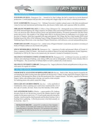 22
2009 - 2010 Central Visayas Tourism Situationer
1234567890123456789012345678901212345678901234567890123456789012123456789012345678901234
1234567890123456789012345678901212345678901234567890123456789012123456789012345678901234
1234567890123456789012345678901212345678901234567890123456789012123456789012345678901234
1234567890123456789012345678901212345678901234567890123456789012123456789012345678901234
1234567890123456789012345678901212345678901234567890123456789012123456789012345678901234
1234567890123456789012345678901212345678901234567890123456789012123456789012345678901234
12345678901234567890123456789012123456789012345678901234567890121234567890123456789012341234567890123456789012345678901212345678901234567890123456789012123456789012345678901234
12345678901234567890123456789012123456789012345678901234567890121234567890123456789012341234567890123456789012345678901212345678901234567890123456789012123456789012345678901234
1234567890123456789012345678901212345678901234567890123456789012123456789012345678901234
1234567890123456789012345678901212345678901234567890123456789012123456789012345678901234
1234567890123456789012345678901212345678901234567890123456789012123456789012345678901234
1234567890123456789012345678901212345678901234567890123456789012123456789012345678901234
1234567890123456789012345678901212345678901234567890123456789012123456789012345678901234
12345678901234567890123456789012123456789012345678901234567890121234567890123456789012341234567890123456789012345678901212345678901234567890123456789012123456789012345678901234
1234567890123456789012345678901212345678901234567890123456789012123456789012345678901234
1234567890123456789012345678901212345678901234567890123456789012123456789012345678901234
1234567890123456789012345678901212345678901234567890123456789012123456789012345678901234
1234567890123456789012345678901212345678901234567890123456789012123456789012345678901234
1234567890123456789012345678901212345678901234567890123456789012123456789012345678901234
1234567890123456789012345678901212345678901234567890123456789012123456789012345678901234
FLEUR-DE-LIS HALL, Dumaguete City - housed at St. Paul College, the hall is noted for its lavish theatrical
productions. A multi-purpose hall provides more seating and a bigger stage for the school’s cultural presentations.
LUCE AUDITORIUM, Dumaguete City - Silliman University’s modern cultural center is the fully airconditioned
venue for local and international performing artists, also houses a ballet studio, and a spacious lobby for exhibits.
SIDLAKANG NEGROS VILLAGE, E.J. Blanco, Piapi, Dumaguete City - Strategically set on a lush tree-shaded area
just off the National Highway, the village comprises 26 modules where each of Negros Oriental’s 19 municipalities and six
cities can showcase their choicest tourism assests and agricultural products, investment potentialsm and their finest
goods and services. One module of the Village harks back to its precious history by dedicating it to its former sub-
province of Siquijor, which has responded with eager participation. The Village also has a three-module WIFI-wired
building houses the office of the Sidlakang Negros Village Management Board, the Provincial Tourism Office and the
Sidlakang Negros Showroom, a one-stop-shop of Negros Oriental arts, craft, delicacies, souvenir and pasalubong items.
MARIYAH GALLERY, Dumaguete City - central venue of Negros Oriental’s visual artists; an extensive inventory of
books of Filipino authors are also found at the gallery.
SINCO MEMORABILIA MUSEUM, Dumaguete City - repository of works and personal effects of Vicente G.
Sinco, a signatory of the UN Charter. Also houses an exhibit of objects d’art and crude implements of early Negrenses.
Established in 1949 by Dr. Sinco as his masterwork, the museum is located in Foundation University.
SILLIMAN UNIVERSITY ETHNO-ANTHRO MUSEUM, Dumaguete City - at Silliman University, an exhibit of
artifacts and archeological findings, some dating 2,000 years and an ethnographic collection from minority tribes in
the Philippines. The second floor of Silliman Hall is in itself a cultural relic of old America.
SILLIMAN UNIVERSITY LIBRARY, Dumaguete City - largest collection of books and publications in the province,
with spaces for regular art exhibits.
DUMAGUETE BELFRY - erected 1811 as belltower of the Cathedral
of St. Catherine of Alexandria and watchtower to forewarn townfolks of
impending attack of marauders. Restored in 1985 and skirted with a garden
ten years later, the belfry has become the city’s most popular architectural
landmark.
CHURCHOFST.AUGUSTINEOFHIPPO&PIPEORGAN, Bacong - Builtin1866,Bacongchurchislocatedbythe
sea featuring the oldest existing main altar reputed to be the province’s oldest; its pipe organ from Zaragosa, Spain was
installed in 1894 through the efforts of the first parish priest, Rev. Joaquin Soriano. The belfry, reputed to be Oriental
Negros’ tallest with winding steps to the top, was used as a look-out point
for seafaring pirates who used to attack the village.
OUR LADY OF LOURDES SHRINE, San Jose - in the canefields of
Cambaluctot, where a spinning sun is said to have manifested the visit of
the Lady of Lourdes, devotees flock every first Saturday of the month.
SAN ANTONIO DE PADUA, Sibulan - a great number of St. Anthony
devotees from all over the province crowd at the Sibulan church to light
candles for the patron saint every 13th
of each month especially during his
feastday, transforming the church grounds and the plaza fronting it into a
bustling festive gathering. A fluvial procession is also held annually on
its feast day - June 13.
 