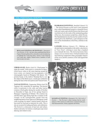 23
2009 - 2010 Central Visayas Tourism Situationer
1234567890123456789012345678901212345678901234567890123456789012123456789
1234567890123456789012345678901212345678901234567890123456789012123456789
1234567890123456789012345678901212345678901234567890123456789012123456789
1234567890123456789012345678901212345678901234567890123456789012123456789
12345678901234567890123456789012123456789012345678901234567890121234567891234567890123456789012345678901212345678901234567890123456789012123456789
1234567890123456789012345678901212345678901234567890123456789012123456789
1234567890123456789012345678901212345678901234567890123456789012123456789
1234567890123456789012345678901212345678901234567890123456789012123456789
1234567890123456789012345678901212345678901234567890123456789012123456789
1234567890123456789012345678901212345678901234567890123456789012123456789
1234567890123456789012345678901212345678901234567890123456789012123456789
1234567890123456789012345678901212345678901234567890123456789012123456789
12345678901234567890123456789012123456789012345678901234567890121234567891234567890123456789012345678901212345678901234567890123456789012123456789
1234567890123456789012345678901212345678901234567890123456789012123456789
1234567890123456789012345678901212345678901234567890123456789012123456789
1234567890123456789012345678901212345678901234567890123456789012123456789
1234567890123456789012345678901212345678901234567890123456789012123456789
1234567890123456789012345678901212345678901234567890123456789012123456789
12345678901234567890123456789012123456789012345678901234567890121234567891234567890123456789012345678901212345678901234567890123456789012123456789
1234567890123456789012345678901212345678901234567890123456789012123456789
1234567890123456789012345678901212345678901234567890123456789012123456789
1234567890123456789012345678901212345678901234567890123456789012123456789
1234567890123456789012345678901212345678901234567890123456789012123456789
1234567890123456789012345678901212345678901234567890123456789012123456789
1234567890123456789012345678901212345678901234567890123456789012123456789
1234567890123456789012345678901212345678901234567890123456789012123456789
1234567890123456789012345678901212345678901234567890123456789012123456789
1234567890123456789012345678901212345678901234567890123456789012123456789
1234567890123456789012345678901212345678901234567890123456789012123456789
1234567890123456789012345678901212345678901234567890123456789012123456789
1234567890123456789012345678901212345678901234567890123456789012123456789
1234567890123456789012345678901212345678901234567890123456789012123456789
1234567890123456789012345678901212345678901234567890123456789012123456789
1234567890123456789012345678901212345678901234567890123456789012123456789
1234567890123456789012345678901212345678901234567890123456789012123456789
1234567890123456789012345678901212345678901234567890123456789012123456789
1234567890123456789012345678901212345678901234567890123456789012123456789
1234567890123456789012345678901212345678901234567890123456789012123456789
1234567890123456789012345678901212345678901234567890123456789012123456789
1234567890123456789012345678901212345678901234567890123456789012123456789
1234567890123456789012345678901212345678901234567890123456789012123456789
1234567890123456789012345678901212345678901234567890123456789012123456789
1234567890123456789012345678901212345678901234567890123456789012123456789
1234567890123456789012345678901212345678901234567890123456789012123456789
1234567890123456789012345678901212345678901234567890123456789012123456789
HAMBABALUDFESTIVAL,Jimalalud (January13)
- The festival focuses on the town’s most treasured
trees called Hambabalud located in a beautiful forest
with cool waters and colorful flowers that bloom and
was believed to be the realm of the enchanted guardian
of the trees, the mountain nymph they called, Diwata.
The Hambabalud tree has become the symbol of God’s
natural gift to the inhabitants, a part and parcel of the
lives of the Jimalaludnons which they celebrate in the
festival.
LANGOB, Mabinay (January 25) - Mabinay, an
elevatedinteriormunicipalityinthenorth,isalsoknown
as “Cave Town”, referring to more than a hundred
caves beneath the town. The festival promotes these
unique caves as tourism lures. Field presentation and
street dancing components reflect geographic features
of the caves and the creatures of fact and legend that
inhabit it.
BUGLASAN FESTIVAL OF FESTIVALS , Dumaguete
City (October 16-26) - the time when established festivals in
Negros Oriental gathered for a showdown and streetdancing
to highlight the week-long fiesta. Various events lined-up
were trade fairs, nightly cultural shows, kumbira or food
festival and a lot more.
KASADYAAN FESTIVAL -Dumaguete City (2nd week of
October ) - The Province’s oldest running festival, estab-
lished in 1949, features an elaborately costumed mardi gras,
field demonstretions, beauty pageants and frolics.
LIBOD-SAYAW, Bindoy (April 4) - Libod means “to
make the rounds” while sayaw is vernacular for dance.
Libod Sayaw refers to the street dancing around the
town center, an original moving pageantry with
choreography based on Philippine folk dances. The
pristine beauty of the shallow Mantalip Reef is now
the subject of the libod-sayaw, a mardi gras celebration
during the feast of the town patron saint Vincent Ferrer.
YAGYAGFESTIVAL,Cangmating,Sibulan(April26)
Yagyag is the vernacular for spawning. The process
refers in particular to the crabs and other marine
creatures which gather during the months of October
to December in Sapa, one of two springs found in
Barangay Cangmating of Sibulan. The creatures lay
and float their eggs during high tide, to mature in the
swamps. In the comingmonths, people from the
neighboring barrios fromAgan-an to Maningcao would
come in groups for nature’s marine bounty which are
harvested for food and as materials for crafts. This is
also an occasion for trading and barter, and celebration.
The festival is a showcase of lacal arts and culture,
fashion and unity. Its features a mardi gras-type street
dancing and related events.
 