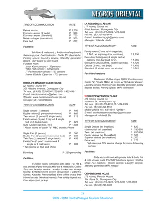 28
2009 - 2010 Central Visayas Tourism Situationer
TYPE OFACCOMMODATION RATE
Deluxe aircon P 1,200
Economy aircon (3 beds) P 950
Economy aircon (Standard) P 750
Native cottages (non-aircon) P 500
Extra bed P 200
Facilities:
Mini-bar & restaurant; ; Audio-visual equipment;
Swimming pool; Dart/badminton; Cable TV; Rent-A-Car;
Parking space; Laundry service; Standby generator;
Billiard , dart board & skim board
Function room:
Jason Kiosk (aircon) - 30 persons
Victor Hall (aircon) - 300 persons
JT Pavilion (Non-aircon) - 150 persons
Fuente Obdulia (Open air) - 700 persons
HAROLD’SMANSIONGUESTHOUSE
(28 rooms) Tourist Inn
205 Hibbard Avenue, Dumaguete City
Tel. nos.: (63-35) 225-8000 / 225-8001 / 422-4961
E-mail: haroldsmansion@yahoo.com
Website: www.haroldsmanshostel.cjb.net
Manager: Mr. Harold Biglete
TYPE OFACCOMMODATION RATE
Single aircon (1 person) P 495
Double aircon(2 person/matrimonial) P 605
Twin aircon (2 person/2 single beds) P 715
Family aircon (3 pax/ 1 big bed & single
bed or 2 double beds) P 825
Suite (Queen size bed, ref.) P 1,025
* Aircon rooms w/ cable TV , H&C shower, Phone
Single Fan (1 person) P 300
Double Fan (2 person/matrimonial bed) P 385
Twin Fan (2 persons/2 single beds) P 495
Family Fan (3 pax/ 1 matrimonial &
1 single or 2 mat beds) P 608
* Fan rooms w/ T&B and phone
Dormitory P 250/person/day
Facilities:
Function room; All rooms with cable TV; Hot &
cold shower; Piped-in music; Mini-bar & restaurant; Coffee;
Shop and laundry service; Laundry; Locker and storage
facility; Entertainment centre (projection TV/DVD’s,
Games, Karaoke; Free beakfast; Free coffee or tea; Free
internet access (wireless internet); Free safety deposit box;
Free airport/port pickup
LARESIDENCIA ALMAR
(17 rooms) Tourist Inn
Rizal Avenue , Dumaguete City
Tel. nos.: (63-35) 422-0889 / 422-0888
Fax no.: (63-35) 422-8449
E-mail: lresidencia_ygh@yahoo.com
Manager: Yolanda Hilado
TYPE OFACCOMMODATION RATE
Family room (2 rms. w/ 4 single bed,
2 T&B, w/ adjoining door, mini-bar) P 2,250
Executive Suite(queen & single bed w/
balcony, mini-bar-good for 2) P 1,985
Executive Deluxe(2 rms., queen size bed) P 1,720
Deluxe (2 rms., twin beds) P 1,455
Standard (2 sinlge beds, no window) P 1,325
Facilities/services:
Restaurant; Coffee shops; PABX; Function room;
Cable TV; Private T&B in all rooms w/ Hot & cold shower;
Laundry service; Room service; Standby generator; Safety
deposit boxes; Parking space; WiFi connection
WORLDVIEW PENSION PLAZA
(28 rooms) Tourist Inn
Perdices St., Dumaguete City
Tel. nos.: (63-35) 225-4110-11 / 422-8369
Fax no.: (63-35) 225-4110
Mobile phone no.: (63) 0910-7296681
E-mail: worldviewpensionplaza@yahoo.com
Manager:Mr. Michel B. Dy
TYPE OFACCOMMODATION RATE
Single Deluxe (w/ breakfast) P 620
Matrimonial (w/ breakfast) P 780/850
Twin (w/ breakfast) P 850/950
Family deluxe (w/ 3 breakfast) P1,500
Superior deluxe (w/ breakfast) P1,200
Extra bed P 170
* All rates pus 10% service charge for rooms & laundry
service
Facilities:
Fully air-conditoned with private toilet & bath, hot
& cold shower, cable TV PABX telephone system; ; Coffee
shop; Fax machine; Room service; Laundry service;
Standby generator; WiFi hotspot
OKPENSIONNEHOUSE
(76 rooms) Pension House
Sta. Rosa St., Dumaguete City
Tel. nos.: (63-35) 225-5925 / 225-5702 / 225-5703
Fax no.: (63-35) 225-2480
 