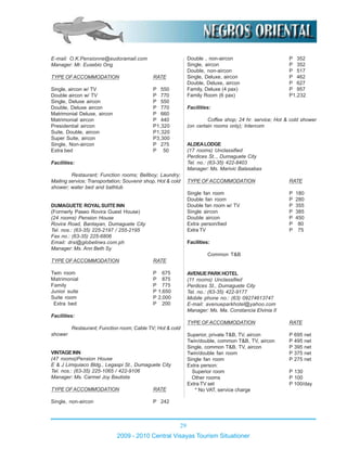 29
2009 - 2010 Central Visayas Tourism Situationer
E-mail: O.K.Pensionne@eudoramail.com
Manager: Mr. Eusebio Ong
TYPE OFACCOMMODATION RATE
Single, aircon w/ TV P 550
Double aircon w/ TV P 770
Single, Deluxe aircon P 550
Double, Deluxe aircon P 770
Matrimonial Deluxe, aircon P 660
Matrimonial aircon P 440
Presidential aircon P1,320
Suite, Double, aircon P1,320
Super Suite, aircon P3,300
Single, Non-aircon P 275
Extra bed P 50
Facilities:
Restaurant; Function rooms; Bellboy; Laundry;
Mailing service; Transportation; Souvenir shop, Hot & cold
shower; water bed and bathtub
DUMAGUETE ROYALSUITEINN
(Formerly Paseo Rovira Guest House)
(24 rooms) Pension House
Rovira Road, Bantayan, Dumaguete City
Tel. nos.: (63-35) 225-2197 / 255-2195
Fax no.: (63-35) 225-6806
Email: drsi@globelines.com.ph
Manager: Ms. Ann Beth Sy
TYPE OFACCOMMODATION RATE
Twin room P 675
Matrimonial P 875
Family P 775
Junior suite P 1,650
Suite room P 2,000
Extra bed P 200
Facilities:
Restaurant; Function room; Cable TV; Hot & cold
shower
VINTAGEINN
(47 rooms)Pension House
E & J Limquiaco Bldg., Legaspi St., Dumaguete City
Tel. nos.: (63-35) 225-1065 / 422-9106
Manager: Ms. Carmel Joy Bautista
TYPE OFACCOMMODATION RATE
Single, non-aircon P 242
Double , non-aircon P 352
Single, aircon P 352
Double, non-aircon P 517
Single, Deluxe, aircon P 462
Double, Deluxe, aircon P 627
Family, Deluxe (4 pax) P 957
Family Room (6 pax) P1,232
Facilities:
Coffee shop; 24 hr. service; Hot & cold shower
(on certain rooms only); Intercom
ALDEALODGE
(17 rooms) Unclassified
Perdices St.., Dumaguete City
Tel. no.: (63-35) 422-8403
Manager: Ms. Marivic Balasabas
TYPE OFACCOMMODATION RATE
Single fan room P 180
Double fan room P 280
Double fan room w/ TV P 355
Single aircon P 385
Double aircon P 450
Extra person/bed P 80
Extra TV P 75
Facilities:
Common T&B
AVENUEPARKHOTEL
(11 rooms) Unclassified
Perdices St., Dumaguete City
Tel. no.: (63-35) 422-9177
Mobile phone no.: (63) 09274613747
E-mail: avenueparkhotel@yahoo.com
Manager: Ms. Ma. Constancia Elvinia II
TYPE OFACCOMMODATION RATE
Superior, private T&B, TV, aircon P 695 net
Twin/double, common T&B, TV, aircon P 495 net
Single, common T&B, TV, aircon P 395 net
Twin/double fan room P 375 net
Single fan room P 275 net
Extra person:
Superior room P 130
Other rooms P 100
Extra TV set P 100/day
* No VAT, service charge
 