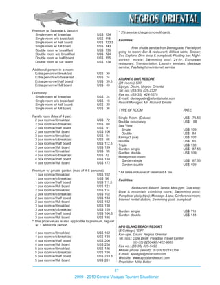 47
2009 - 2010 Central Visayas Tourism Situationer
Premium w/ Seaview & Jacuzzi:
Single room w/ breakfast US$ 124
Single room w/o breakfast US$ 118
Single room w/ half board US$ 133.5
Single room w/ full board US$ 143
Double room w/ breakfast US$ 136
Double room w/o breakfast US$ 124
Double room w/ half board US$ 155
Double room w/ full board US$ 174
Additional person in a room:
Extra person w/ breakfast US$ 30
Extra person w/o breakfast US$ 24
Extra person w/ half board US$ 39.5
Extra person w/ full board US$ 49
Dormitory:
Single room w/ breakfast US$ 24
Single room w/o breakfast US$ 18
Single room w/ half board US$ 30
Single room w/ full board US$ 36
Family room (Max of 4 pax):
2 pax room w/ breakfast US$ 72
2 pax room w/o breakfast US$ 60
2 pax room w/ half board US$ 91
2 pax room w/ full board US$ 100
3 pax room w/ breakfast US$ 84
3 pax room w/o breakfast US$ 66
3 pax room w/ half board US$ 112.5
3 pax room w/ full board US$ 139
4 pax room w/ breakfast US$ 96
4 pax room w/o breakfast US$ 72
4 pax room w/ half board US$ 134
4 pax room w/ full board US$ 172
Premium w/ private garden (max of 4-5 persons):
1 pax room w/ breakfast US$ 102
1 pax room w/o breakfast US$ 96
1 pax room w/ half board US$ 111.5
1 pax room w/ full board US$ 121
2 pax room w/ breakfast US$ 114
2 pax room w/o breakfast US$ 102
2 pax room w/ half board US$ 133
2 pax room w/ full board US$ 152
3 pax room w/ breakfast US$ 138
3 pax room w/o breakfast US$ 120
3 pax room w/ half board US$ 166.5
3 pax room w/ full board US$ 195
* This price values is also applicable to premium, regular
w/ 1 additional person.
4 pax room w/ breakfast US$ 162
4 pax room w/o breakfast US$ 138
4 pax room w/ half board US$ 200
4 pax room w/ full board US$ 238
5 pax room w/ breakfast US$ 186
5 pax room w/o breakfast US$ 156
5 pax room w/ half board US$ 233.5
5 pax room w/ full board US$ 281
* 3% service charge on credit cards.
Facilities:
Free shuttle service from Dumaguete, Pier/airport
going to resort; Bar & restaurant; Billiard table; Soccer;
Sea Explorer Dive shop & pumpboat; Floating bar; Night-
screen movie; Swimming pool; 24-hr. European
restaurant; Transportation; Laundry services, Massage
service; Fax/telephone/internet service
ATLANTISDIVERESORT
(31 rooms) SIR
Lipayo, Dauin, Negros Oriental
Tel. no.: (63-35) 425-2327
Fax no.: (63-35) 424-0578
E-mail: dumaguete@atlantishotel.com
Resort Manager: Mr. Richard Emslie
TYPE OF ROOM RATE
Single Room (Deluxe) US$ 76.50
Double occupancy US$ 98
Sea View:
Single US$ 109
Double US$ 84
Family(3 pax) US$ 102
Double US$ 65
Triple US$ 130
Garden single US$ 87.50
Garden double US$ 109
Honeymoon room:
Garden single US$ 87.50
Garden double US$ 109
* All rates inclusive of breakfast & tax
Facilities:
Restaurant; Billiard; Tennis; Mini-gym; Dive shop;
Dive & mountain climbing tours; Swimming pool;
Pumpboat (daily trips); Massage & spa; Conference room;
Internet rental station; Swimming pool; pumpboat
Garden single US$ 118
Garden double US$ 144
APOISLANDBEACHRESORT
(8 Cottage) “SIR”
Kan-upe, Dauin, Negros Oriental
Tel. nos.: Dgte Desk: Paradise Travel Center
(63-35) 2255490 / 422-9663
Fax no.: (63-35) 225-5490
Mobile phone (resort): (63)09102193359
E-mail: apodgte@mozcom.com
Website: www.apoislandresort.com
Proprietor: Mike Butler
 