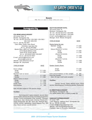 43
2009 - 2010 Central Visayas Tourism Situationer
Dumaguete City
STA.MONICABEACHRESORT
(28 rooms) Class “A”
Banilad, Dumaguete City
Tel. nos.: (63-35) 225-0704 / 225-7800 / 225-7802 /
420-1146 / 420-0155
Fax no.: (63-35) 225-7801
Cebu Office: Pacific Cebu Resort
Subasbas, Lapu-lapu City
Tel. no.: (63-32) 340-5982
Manila Office: JMSC Int’l Travel & Tours c/o APS
210-A Manila Midtown Hotle
Pedro Gil St. Ermita, Manila
Tel. no.: (63-02)522-2624 / 525-5597
Fax no.: (63-32) 521-9427
E-mail: stmonica@mozcom.com
stmonica@cruznet.net
Website: www.stamonica.com.ph
Manager: Mr. JoeyVarela
TYPE OF ROOM RATE
Aircon cottage:
Single P 1,325
Double P 1,590
Standard room w/ aircon:
Single P 1,325
Double P 1,590
Deluxe rooms w/ aircon:
Single P 1,590
Double P 1,835
Family room P 2,100
Extra bed/pax P 400
Note: All rates subject to 10% service charge.
Facilities:
Swimming pool ( Lagoon shaped); Jacuzzi; Aqua
sports facilities (Dive/scuba diving; Snorkeling equipments
rentals; Pump-boat/paddle boat rentals); Habagat
Conference Hall; Restaurants (Amihan Restaurant;
Sugba Restaurant); Bar (Mt. Talinis Bar; Kawayan Bar);
Car/Van service; sightseeing; Island Hopping Tour; Gift
shop; Room service; Laundry service
SOUTHSEARESORTHOTEL
(58 rooms) Class “A”
Bantayan, Dumaguete City
Tel. nos.: (63-35) 422-0113 / 225-2409
Fax nos.: (63-35) 225-0491 / 225-2409
E-mail: southsea@glinesnx.com.ph
Manager: Archt. Renato Armogenia
TYPE OF ROOM RATE
Rooms facing the sea:
Standard :Single P 1,000
Double P 1,200
Deluxe (Rooms B-1 to B-4):
Single P 1,500
Double P 1,700
(Rooms B-5 & B-6):
Single P 1,600
Double P 1,900
(Rooms E-1 to E-6):
Single P 1,600
Double P 1,900
Garden Guest’s Room:
Single P 1,200
Double P 1,500
Extra person/mattress on floor (single) P 200
Extra bed (double) P 300
Note: All major credit cards accepted
Facilities:
Transpo service; Safety deposit boxes; Room
service; Swimming pool; Conference pavilion; Restaurant;
ELORIENTEBEACHRESORT
102 Magnao, Dumaguete City
(For details please refer to Hotels on page 28)
DUMAGUETESPRINGSRESORT
(8 rooms) “SIR”
Lower Bagacay, Valencia Road, Dumaguete City
Tel. no.: (63-35) 225-9961
E-mail: info@dumaguetesprings.com
Website: www.dumaguetesprings.com
Proprietor: Egon & Remedios Jastrzemski
Resorts
Note: Rates are subject to change without prior notice
 