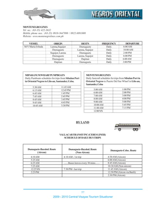 57
2009 - 2010 Central Visayas Tourism Situationer
MONTENEGROLINES
Tel. no.: (63-35) 422-3632
Mobile phone nos.: (63-35) 0910-3647098 / 0922-8891009
Website: www.montenegrolines.com.ph
DESTN
Dumaguete
Larena, Siquijor
Dumaguete
Larena, Siquijor
Dapitan
Dumaguete
ORIGIN
Larena,Siquijor
Dumaguete
Siquijor, Larena
Dumaguete
Dumaguete
Dapitan
VESSEL
M/V Maria Erlinda
DEPARTURE
6:00AM
10:00AM
2:00PM
6:00PM
6:00AM
2:00PM
FREQUENCY
Daily
Daily
Daily
Daily
Daily
Daily
VALLACARTRANSITINC(CERESLINER)
SCHEDULEOFDAILYBUSTRIPS
MONTENEGROLINES
Daily fastcraft schedules for trips from Sibulan Port in
Oriental Negros to Puerto Del Sur Wharf in Lilo-an,
Santander,Cebu
5:00AM
6:00AM
7:00AM
8:00AM
9:00AM
10:00AM
11:00AM
12:00NN
1:00PM
2:00PM
3:00PM
4:00PM
5:00PM
5:45PM
7:15PM
MIPARANUMWHARFPUMPBOATS
Daily Pumboats schedules for trips from Sibulan Port
in Oriental Negros to Lilo-an, Santander, Cebu.
5:30AM
6:15AM
6:45AM
7:45AM
8:45AM
9:45AM
10:45AM
11:45AM
12:45PM
1:45PM
2:45PM
3:45PM
4:45PM
5:30PM
BY LAND
4:10AM
5:25AM
6:25AM
7:25AM
12:25NN
2:25PM
Dumaguete-Bacolod.Route
(Aircon)
4:10AM - 1st trip
.......Buses leaves every 30 mins.......
7:30 PM - last trip
Dumaguete-Cebu.RouteDumaguete-Bacolod.Route
(Non-Aircon)
4:30AM (Aircon)
6:00AM (Aircon)
8:45AM (Aircon)
10:30AM (Non-aircon)
11:45AM (Aircon)
12:50 PM (Aircon via Barili)
2:30 PM (Aircon)
 