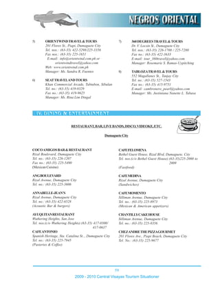 59
2009 - 2010 Central Visayas Tourism Situationer
5) ORIENTWINDTRAVEL&TOURS
201 Flores St., Piapi, Dumaguete City
Tel. nos.: (63-35) 422-5298/225-3356
Fax nos.: (63-35) 225-1651
E-mail: info@orientwind.com.ph or
orientwindtravel@yahoo.com
Web: www.orientwind.com.ph
Manager: Ms. Sandra R. Fuentes
6) SEATTRAVELANDTOURS
Khan Commercial Arcade, Tubtubon, Sibulan
Tel. no.: (63-35) 419-8329
Fax no.: (63-35) 419-9625
Manager: Ms. Rina Lim Dingal
7) 360DEGREESTRAVEL&TOURS
Dr. V. Locsin St., Dumaguete City
Tel. nos.: (63-35) 226-1700 / 225-7280
Fax no.: (63-35) 422-3633
E-mail: tour_360travel@yahoo.com
Manager: Rosemarie S. Ramas-Uypitching
8) TABLOZATRAVEL&TOURS
552 Magallanes St., Tanjay City
Tel. no.: (63-35) 527-1543
Fax no.: (63-35) 415-9751
E-mail: cambronero_pearl@yahoo.com
Manager: Ms. Justiniana Nanette L. Tabasa
COCOAMIGOSBAR&RESTAURANT
Rizal Boulevard, Dumaguete City
Tel. no.: (63-35) 226-1207
Fax no.: (63-35) 225-5490
(Mexican Cuisine)
ANGBOULEVARD
Rizal Avenue, Dumaguete City
Tel. no.: (63-35) 225-3606
ANNABELLE-JEAN’S
Rizal Avenue, Dumaguete City
Tel. no.: (63-35) 422-6528
(Acoustic Bar & burgers)
AYUQUITANRESTAURANT
Wuthering Heights, San Jose
Tel. nos.(c/o Wuthering Heights):(63-35) 417-0300/
417-0637
CAFEANTONIO
Spanish Heritage, Sta. Catalina St.., Dumaguete City
Tel. no.: (63-35) 225-7945
(Pasteries & Coffee)
CAFEFELOMENA
Bethel Guest House, Rizal Blvd, Dumaguete. City
Tel. nos.(c/o Bethel Guest House):(63-35)225-2000 to
2009
(Fastfood)
CAFEMEDINA
Rizal Avenue, Dumaguete City
(Sandwiches)
CAFEMOMENTO
Silliman Avenue, Dumaguete City
Tel. no.: (63-35) 225-8973
(Mexican & American appetizers)
CHANTILLYCAKEHOUSE
Silliman Avenue, Dumaguete City
Tel. no.: (63-35) 225-8356
CHEZANDRETHEPIZZAGOURMET
201 Flores Ave., Piapi Beach, Dumaguete City
Tel. No.: (63-35) 225-9677
DumagueteCity
RESTAURANT,BAR,LIVEBANDS,DISCO,VIDEOKE,ETC.
 
