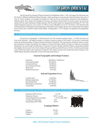 The province’s topography is characterized by low, but serrated mountain ranges, in which most parts are
close to the shoreline. The highest mountain is Canlaon volcano at a peak of 2,465 meters. It is an active volcano that
marks the northern boundary of Negros Oriental and Negros Occidental. The larger portion of Mount Canlaon is under
the jurisdiction of Negros Occidental. Next highest is Cuernos De Negros (Horns of Negros) in Valencia overlooking
Dumaguete City with a height of 2,000 meters.At the foot of Cuernos (locally called Mt. Talinis) is the geothermal plant
that supplies electric power in the whole islands of Negros and Panay and the Province of Cebu.Another mountain peak
rising 1,904 meters high in the central part of Negros is Mt. Tepasi.Located in the southwestern part of Negros is the
Tablas Plateau, primarily rolling hills covered with virgin tropical forest.
General Geographic and Geologic Features
LandArea 540,230has. (5,042kms.)
Cultivated Farmland 303,268 has.
Commercial Forest 66,408 has.
Non-commercial Forest 92,948 has.
Brush Land 38,002 has.
Marsh/Swamp Land 4,276 has.
Soil and Vegetation Cover
Lowland Soils 33,830 has.
Rolling Upland Soils 117,580 has.
Step Upland Soils 88,300 has.
Miscellaneous Land Soils 291,930 has.
Unclassified 8,620 has.
Population (2007 Census) 1.231 M
Population Density 244.33 / sq. km.
Annual Population Growth Rate 1.55% (1995-2007)
Average Life Expectancy 63.0
LiteracyRate(1987-1988) 80.9%
Language/Dialect
Cebuano 94.38%
Hiligaynon 5.29%
Tagalog 0.10%
The Provincial Government of Negros Oriental was established on May 1, 1901. OnAugusrt 28 of the same year
Dr. David S. Hibbard established Silliman Institute, which would grow to become the oldest Protestant University of
Asia. St. Paul’s Academy was founded on October 29, 1904, the first St. Paul Chartes institution in the Philippines.
Silliman and St. Paul, along with Foundation University and Negros Oriental State University, endow the provincial
capital with four major institutions of higher learning. The Provincial Capital was inaugurated on February 25, 1925. The
capital, Dumaguete, became a city on June 15, 1948, by virtue of RepublicAct no 327. On April 5, 1955, Pope Pius XII
creted the Diocese of Dumaguete comprising Negros Oriental Province, Siquijor sub-province, and the Negros Occidental
towns of San Carlos, Calatrava, Toboso and Escalante.. On September 17, 1971, Siquijor was separated as an independent
Province.
2009 - 2010 Central Visayas Tourism Situationer
2
 
