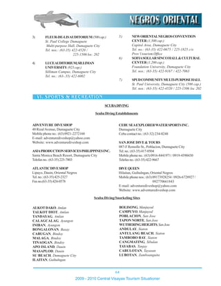 64
2009 - 2010 Central Visayas Tourism Situationer
3) FLEUR-DE-LISAUDITORIUM(500cap.)
St. Paul College Dumaguete
Multi-purpose Hall, Dumaguete City
Tel. nos.: (63-35) 422-4520 /
225-1506 loc. 202
4) LUCEAUDITORIUM,SILLIMAN
UNIVERSITY(923cap.)
Silliman Campus, Dumaguete City
Tel. no.: (63-.35) 422-6002
5) NEWORIENTALNEGROSCONVENTION
CENTER (1,500 cap.)
Capitol Area, Dumaguete City
Tel. no.: (63-35) 422-0675 / 225-1825 c/o
Prov’l tourism Office
6) SOFIASOLLARSINCOHALL&CULTURAL
CENTER (1,200 cap.)
Foundation University, Dumaguete City
Tel. nos.: (63-35) 422-9167 / 422-7063
7) SPUDCOMMUNITYMULTI-PURPOSEHALL
St. Paul University, Dumaguete City (500 cap.)
Tel. nos.: (63-35) 422-4520 / 225-1506 loc 202
ADVENTURE DIVESHOP
48 RizalAvenue, Dumaguete City
Mobile phone no.: (63) 0921-2272160
E-mail: adventurediveshop@yahoo.com
Website: www.adventurediveshop.com
ASIAPRODUCTIONSERVICESPHILIPPINESINC.
Santa Monica Beach Resort, Dumaguete City
Telefaxno.:(63-35)225-7803
ATLANTICDIVESHOP
Lipayo, Dauin, Oriental Negros
Tel.no.:(63-35)425-2327
Faxno.(63-35)424-0578
CEBUSEAEXPLORERWATERSPORTSINC.
Dumaguete City
Cebu contact no.: (63-32) 234-0248
SANJOSEDIVE&TOURS
087-F Remollo St., Poblacion, Dumaguete City
Tel.no.:(63-35)417-0504
Mobilephoneno.:(63)0916-8441971/0919-4590430
Telefaxno.:(63-35)422-9667
DIVE QUEEN
Hilaitan, Guihulngan, Oriental Negros
Mobile phone nos.: (63) 09173928254 / 0926-6728927 /
092770661843
E-mail: adventurediveshop@yahoo.com
Website: www.adventurediveshop.com
Scuba Diving Establishments
ALKOTDAKO,Amlan
TALKOT DIOT, Amlan
TANDAYAG, Amlan
CALAGCALAG, Ayungon
INIBAN, Ayungon
BONGALONAN, Basay
CABUGAN, Bindoy
MALAGA, Bindoy
TINAOGAN, Bindoy
APO ISLAND, Dauin
MASAPLOD, Dauin
SU BEACH, Dumaguete City
ILAITAN, Guihulngan
BOLISONG,Manjuyod
CAMPUYO,Manjuyod
POBLACION, San Jose
TAPON NORTE, San Jose
WUTHERINGHEIGHTS,SanJose
ANDULAY, Siaton
ANTULANG BEACH, Siaton
TAMBOBO BAY, Siaton
CANGMATING, Sibulan
TAYABAS, Tanjay
CABULOTAN, Tayasan
LUBOTAN, Zamboanguita
Scuba Diving/Snorkeling Sites
SCUBADIVING
 