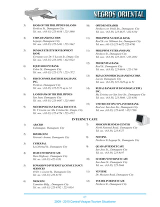 67
2009 - 2010 Central Visayas Tourism Situationer
3) BANKOFTHEPHILIPPINESISLANDS
Perdices St., Dumaguete City
Tel. nos.: (63-35) 225-4816 / 225-3880
4) CHINABANKINGCORP.
Legaspi, Dumaguete City
Tel. nos.: (63-35) 225-5441 / 225-5442
5) DUMAGUETECITYDEVELOPMENT
BANK
Cervantes cor. Dr. V. Locsin St., Dmgte. City
Tel. nos.: (63-35) 225-3891 / 422-9223
6) EQUITABLEPCIBANK
Colon St., Dumaguete City
Tel. nos.: (63-35) 225-1571 / 225-1572
7) FIRSTCONSOLIDATEDRURALBANK
INC.
Perdices, Dumaguete City
Tel. nos.: (63-35) 225-5572 up to 74
8) LANDBANKOFTHEPHILIPPINES
San Juan, Dumaguete City
Tel. nos.: (63-35) 225-4687 / 225-4688
9) METROPOLITANBANK&TRUSTCO.
Dr. V. Locsin cor. Ma. Cristina Sts., Dmgte. City
Tel. nos.: (63-35) 225-4754 / 225-4755
10) OPTIMUMTRADER
Perdices cor. Pinili Sts., Dumaguete. City
Tel. nos.: (63-35) 225-4637 / 422-8314
11) PHILIPPINENATIONALBANK
Real St. cor. Silliman Ave, Dumaguete City
Tel. nos.: (63-35) 225-4422 /225-4741
11) PHILIPPINEVETERANSBANK
Perdices St., Dumaguete City
Tel. nos.: (63-35) 225-2031 / 225-2032
12) PRUDENTIALBANK
Real St., Dumaguete City
Tel. nos.: (63-35) 225-6884 / 225-1769
13) RIZALCOMMERCIALBANKINGCORP.
Locsin, Dumaguete City
Tel. nos.: (63-35) 225-1349 up to 51
14) RURALBANKOFSUBANGDAKU(CEBU)
INC.
Ma.Cristina cor San Jose Sts., Dumaguete City
Tel. nos.: (63-35) 225-5660 / 225-6561
15) UNITEDCOCONUTPLANTERSBANK
Real cor. San Jose Sts., Dumaguete City
Tel. nos. (63-35) 225-4445 / 422-7396
INTERNET CAFE
1) AR-CRIS
Calindagan, Dumaguete City
2) BIZHB.COM
Veteran’s Avenue, Dumaguete City
3) CYBERPAL
La Libertad St., Dumaguete City
4) DGTE1INTERNETCAFE
Daro Highway., Dumaguete City
Tel. no.: (63-35) 422-1833
5) FOWARDWDINTERNET&CONSULTANCY
SERVICES
48 Dr. v. Locsin St., Dumaguete City
Tel. no.: (63-35) 225-9170
6) MOSCOM
Uymatiao Bldg.., Dumaguete City
Tel. no.: (63-35) 225-6702 / 225-9354
7) MOSCOMBUSINESSCENTER
North National Road., Dumaguete City
Tel. no.: (63-35) 225-8727
8) NETOPIA
Perdices St./Legaspi St., Dumaguete City
9) QUADAINTERNETCAFE
San Jose St.,, Dumaguete City
Tel. no.: (63-35) 225-8197
10) SCOOBY’SINTERNETCAFE
San Juan St., Dumaguete City
Tel. no.: (63-35) 225-5666
11) VENTURE
Dr. Meciano Road, Dumaguete City
12) YOUDELINTERNETCAFE
Perdices St., Dumaguete City
 