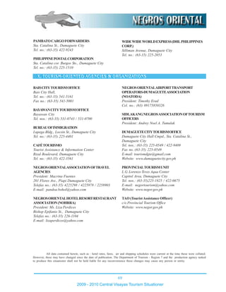 69
2009 - 2010 Central Visayas Tourism Situationer
All data contained herein, such as : hotel rates, fares, air and shipping schedules were current at the time these were collated.
However, these may have changed since the date of publication. The Department of Tourism - Region 7 and the production agency tasked
to produce this situationer shall not be held liable for any inconvenience these changes may cause any person or entity.
NEGROSORIENTALAIRPORTTRANSPORT
OPERATORS-DUMAGUETEASSOCIATION
(NOATODA)
President: Timothy Erad
Cel. no.: (63) 09175850326
SIDLAKANGNEGROSASSOCIATIONOFTOURISM
OFFICERS
President: Andrey Noel A. Tumulak
DUMAGUETECITYTOURISMOFFICE
Dumaguete City Hall Cmpd., Sta. Catalina St.,
Dumaguete City
Tel. nos.: (63-35) 225-0549 / 422-9409
Fax no.:(63-35) 225-0549
E-mail: tourismdgte@gmail.com
Website: www.dumaguetecity.gov.ph
PROVINCIALTOURISMUNIT
L.G. Lorenzo Teves Aqua Center
Capitol Area, Dumaguete City
Tel. nos.: (63-35)225-1825 / 422-0675
E-mail: negortourism@yahoo.com
Website: www.negor.gov.ph
TAO (TouristAssistance Officer)
c/o Provincial Tourism Office
Website: www.negor.gov.ph
BAISCITYTOURISMOFFICE
Bais City Hall,
Tel. no.: (63-35) 541-5161
Fax no.: (63-35) 541-5001
BAYAWANCITYTOURISMOFFICE
Bayawan City
Tel. nos.: (63-35) 531-0743 / 531-0700
BUREAUOFIMMIGRATION
Lupega Bldg., Locsin St., Dumaguete City
Tel. no.: (63-35) 225-4401
CAFÉTOURISMO
Tourist Assistance & Information Center
Rizal Boulevard, Dumaguete City
Tel. no.: (63-35) 422-3561
NEGROSORIENTALASSOCIATIONOFTRAVEL
AGENCIES
President: Macrina Fuentes
201 Flores Ave., Piapi Dumaguete City
Telefax no.: (63-35) 4225298 / 4225978 / 2258903
E-mail: pandoa.bohol@yahoo.com
NEGROSORIENTALHOTELRESORTRESTAURANT
ASSOCIATION(NOHRRA)
President: Ms. Liza Perdices
Bishop Epifanio St., Dumaguete City
Telefax no.: (63-35) 226-1104
E-mail: lizaperdices@yahoo.com
PAMBATOCARGOFORWARDERS
Sta. Catalina St., Dumaguete City
Tel. no.: (63-35) 422-9243
PHILIPPINEPOSTALCORPORATION
Sta. Catalina cor. Burgos Sts., Dumaguete City
Tel. no.: (63-35) 225-1510
WIDEWIDEWORLDEXPRESS(DHLPHILIPPINES
CORP.)
Silliman Avenue, Dumaguete City
Tel. no.: (63-35) 225-2053
 