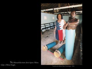 No Maranhão tem dois tipos: Mina
Gêje e Mina Nagô.
                                             Tambor de Mina Gêje, Cururupu - MA
 