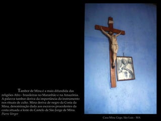 Tambor de Mina é a mais difundida das
religiões Afro - brasileiras no Maranhão e na Amazônia.
A palavra tambor deriva da importância do instrumento
nos rituais de culto. Mina deriva de negro da Costa da
Mina, denominação dada aos escravos procedentes da
costa situada a leste do Castelo de São Jorge de Mina.
Pierre Verger
                                                          Casa Mina Gege, São Luis - MA
 
