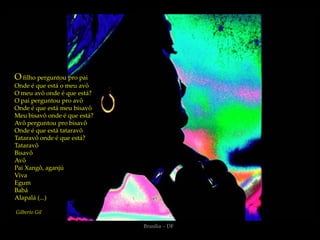 O filho perguntou pro pai
Onde é que está o meu avô
O meu avô onde é que está?
O pai perguntou pro avô
Onde é que está meu bisavô
Meu bisavô onde é que está?
Avô perguntou pro bisavô
Onde é que está tataravô
Tataravô onde é que está?
Tataravô
Bisavô
Avô
Pai Xangô, aganjú
Viva
Egum
Babá
Alapalá (...)

Gilberto Gil

                              Brasília – DF
 