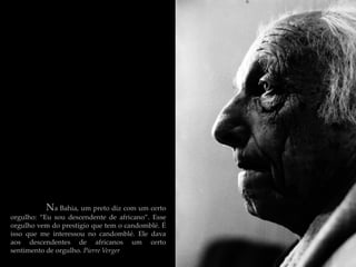 Na Bahia, um preto diz com um certo
orgulho: “Eu sou descendente de africano”. Esse
orgulho vem do prestígio que tem o candomblé. É
isso que me interessou no candomblé. Ele dava
aos descendentes de africanos um certo
sentimento de orgulho. Pierre Verger
 