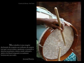 Caixeira do Divino - São Paulo




           Meu trabalho é uma singela
declaração de respeito aos milhares de negros
(as) que, escravizados, ajudaram a construir o
alicerce econômico, étnico, multi cultural e
afetivo do Brasil enquanto os senhores
fornicavam nas redes.

                                Juvenal Pereira
 