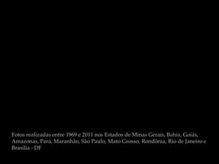 Fotos realizadas entre 1969 e 2011 nos Estados de Minas Gerais, Bahia, Goiás,
Amazonas, Pará, Maranhão, São Paulo, Mato Grosso, Rondônia, Rio de Janeiro e
Brasília - DF
 