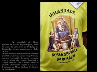 A     Irmandade de Nossa
Senhora do Rosário de Justinópolis, reúne
há mais de cem anos as tradições do
Candombe, Congo, Moçambique e Folia
de Reis.
O ajuntamento começou com o Candombe
em 1916, quando ao ver os congadeiros na
rua, um proprietário de terras, encantado
com a beleza dos cantos, batuques e
danças, decidiu doar o terreno onde se
encontra atualmente a igreja e a sede da
Irmandade de Nossa Senhora do Rosário
de Justinópolis
 