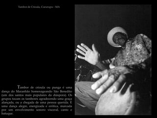 Tambor de Crioula, Cururupu - MA




          Tambor    de crioula ou punga é uma
dança do Maranhão homenageando São Benedito
(um dos santos mais populares da diáspora). Os
grupos tocam os tambores agradecendo uma graça
alançada, ou a chegada de uma pessoa querida. É
uma dança alegre, energizada e erótica, marcada
por um envolvimento sonoro visceral, canto e
batuque.
 