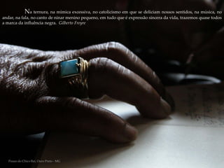 Na ternura, na mímica excessiva, no catolicismo em que se deliciam nossos sentidos, na música, no
andar, na fala, no canto de ninar menino pequeno, em tudo que é expressão sincera da vida, trazemos quase todos
a marca da influência negra. Gilberto Freyre




   Pouso do Chico Rei, Ouro Preto - MG
 