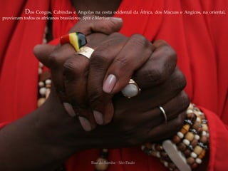 Dos Congos, Cabindas e Angolas na costa ocidental da África, dos Macuas e Angicos, na oriental,
provieram todos os africanos brasileiros. Spix e Martius




                                              Rua do Samba - São Paulo
 