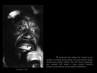 A animação dos tambor de crioula tá nas
                mulhé, na rodada da saia delas. Por que mulhé é bicho
                danado pra dançar bonito. Elas dá muita inspiração
                pra cantadô tirá toada e pros tocadô esmurrá
                tambô a noite inteira, até de manhã. (Anônimo)
Cururupu - MA
 