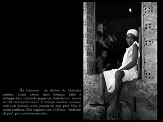 As    Caixeiras do Divino de Alcântara
cantam, tocam caixas, num batuque lento e
introspectivo, contando pequenas histórias em louvor
ao Divino Espírito Santo. A tradição familiar começou
com suas bisavós, avós, passou de mãe para filha. E
assim continua. Elas seguem com o Divino, “andando
de pés”, por caminhos sem fins.
 