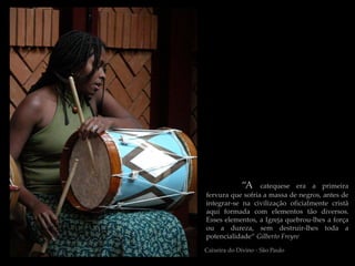 “A   catequese era a primeira
fervura que sofria a massa de negros, antes de
integrar-se na civilização oficialmente cristã
aqui formada com elementos tão diversos.
Esses elementos, a Igreja quebrou-lhes a força
ou a dureza, sem destruir-lhes toda a
potencialidade“ Gilberto Freyre
Caixeira do Divino - São Paulo
 