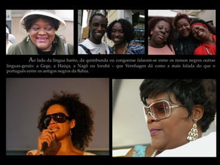 Ao lado da língua banto, da quimbunda ou congoense falaram-se entre os nossos negros outras
linguas-gerais: a Gege, a Haúça, a Nagô ou Iorubá – que Vernhagen dá como a mais falada do que o
português entre os antigos negros da Bahia.
 
