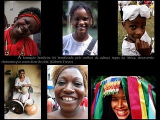 A    formação brasileira foi beneficiada pelo melhor da cultura negra da África, absorvendo
elementos por assim dizer de elite. (Gilberto Freyre)
 